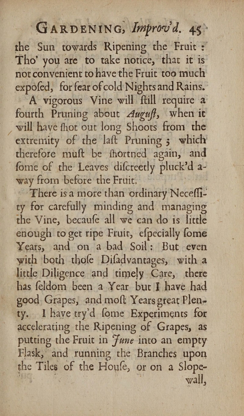the Sun towards Ripening the Fruit + Tho’ you are to take notice, that it is” not convenient to have the Fruit too much expofed, for fear of cold Nights and Rains. “A vigorous Vine will ftill require a fourth Pruning about Auguf, when it _ will have fhot out long Shoots from the extremity of the lak Pruning ; 3 which therefore muft be fhortned again, and fome of the Leaves difcreetly pluck’d ie way from ‘before the Fruir. There isa more than ordinary Neceffi: ty for carefully minding and managing the Vine, becaufe all we can do is little enough to get ripe Fruit, efpecially fome Years, and on a bad Soil: But even with both thofe Difadvantages, with a little Diligence and timely Care, there has feldom been a Year but J have had good. Grapes, and moft Years gteat Plen- ty. Ihave wry'd fome Experiments for accelerating the Ripening of Grapes, as putting the Fruit in Fane into an empty — Flask, and running the Branches upon the Tiles of the Hou, oron a Slope- | | wall,