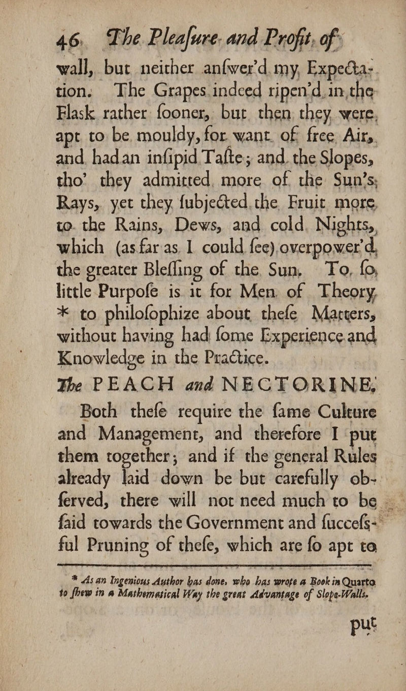 wall, but neither anfwer'd. my, Expecta:. tion: The Grapes. indced ripen’d, in. the Flask rather fooner, bur. then, they, were. apt to be. mouldy, for want. of free Airy. and. had.an infipid Tafte; and. the Slopes, tho’ they admitted, more of the Sun’s, Rays, yet they {ubjected. the Fruit more, to. the Rains, Dews, and cold. Nights, which (asfaras 1 could {ce),overpower'd, the greater Blefling of the Sun, To, fo, little Purpofe is it for Men, of Theory, * to philofophize about thefe Marters, without having had fome Experience.and Knowledge in the Practice. The PEACH and NECTORINE, Both thefe require the fame Culture and Management, and therefore I put them together, and if the general Rules already hid down be but carefully ob- ful Pruning of thefe, which are fo apt to * 4s an Ingenious Author bas done, who bas wrote a Book in Quarta $0 fhew in a Mathematical Way the great Advantage of Slope-Walls. put