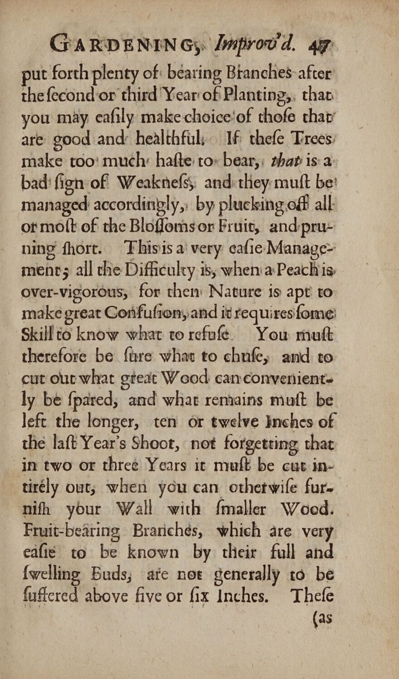 put forth plenty of: bearing Branches&gt; after the{econd or third Year of Planting,, than. you may eafily make-choice'of thofe that’ are good and: healthful: If thefe Trees: make too! much: hafte to» bear,: thar is: a bad‘ fign of Weaknefs;, and:they muft be’ managed accordingly, by plucking off all: or mott of the Blofomsor Fruit, andpru- ning fhort. Thisis a’ very eafie Manage- ments all che Difficulty is, when'aPeachis, over-vigorous, for them Nature is apt to make great Gonfufion, and it requires fome Skill to know what to refufeé) You muft therefore be fare whar to chufe, and to - cut out what gteat Wood camconvenient- ly be {pared, and what remains muft be left the longer, ten or twelve Inches of the laft Year's Shoot, not forgetting that in two or three Years it muft be cut in- tirély out; when you can othetwife fur. nifh your Wall with f{maller Woed. Fruit-bearing Brarichés, which are very eafi¢ to be known by their full and {welling Buds; afe not generally to be fuffered above five or fix Inches. Thefe | (as