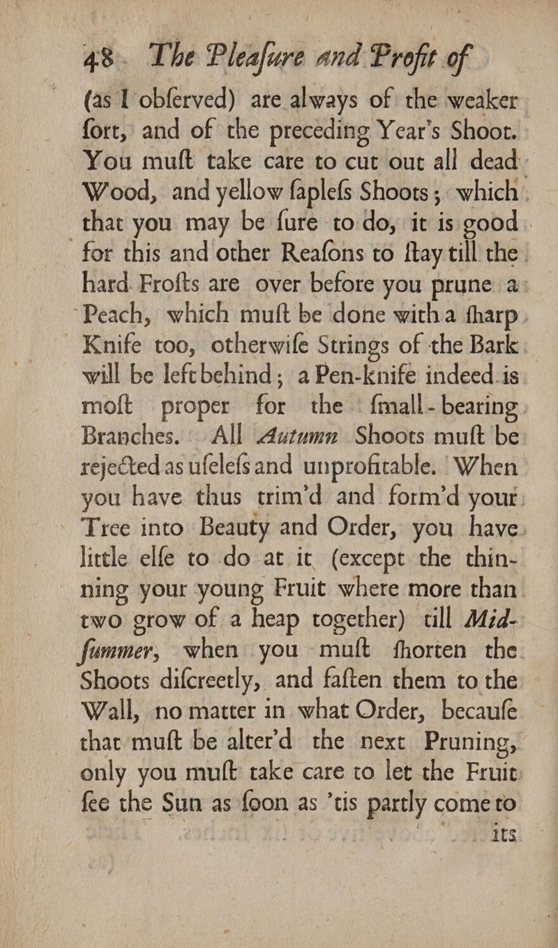 (as L obferved) are always of the weaker fort, and of the preceding Year's Shoot. You muft take care to cut out all dead: Wood, and yellow faplefs Shoots; which. that you may be fure todo, it is good for this and other Reafons to fay till the. hard Frofts are over before you prune a: “Peach, which muft be done witha fharp. Knife too, otherwife Strings of the Bark will be leftbehind; a Pen-knife indeed_is. moft proper for the — {mall- bearing. Branches. All Autumn Shoots mult be rejected as ufelefsand unprofitable.’ When you have thus trim’d and form’d your: - Tree into Beauty and Order, you have little elfe to do at it (except the thin- ning your young Fruit where more than. two grow of a heap together) till Miéd- fummer, when you muft fhorten the. Shoots difcreetly, and faften them to the. Wall, no matter in what Order, becaufe — thar muft be alter’d the next Pruning, only you muft take care to let the Fruie fee the Sun as foon as ’tis partly come to Ril 1g ov evo s aeemes