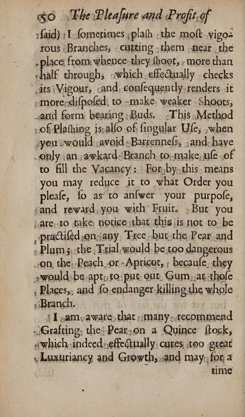 :faid) ;1,.fomerimes ;plath ;the molt yigos rous ‘Branches, cutting ,them near , the - place; from: whence: they hoot, , more than chalf throughs owhich.efte&amp;ually checks ats (Vigour, .and, confequently.renders it .morerdifpofed, to -make, weaker , Shoots, wand form: bearing Buds. .This ,Method of Plathing js,alfo of fingular Ule; ~when syeucwould:, avoid «Barrennefs, ,and: have only an awkard-Branch, to, make, le of to fill the Vacancy: \For,by-.chis. means you may reduce it to what Order you pleafe, fo as to anfwer your purpofe, cand reward, you with Fruit. »But you .ate;-to take, noticethat this is not to. be ppractifed encany, Free -but the Pear and - Plam;) the ;Frial would, be too dangerous on, the;-Reach or Apricot, ; becaufe, they awould-be-apt;to: put: out. Gum, at thofe : Places,; and fo.endanger-killing.the whole Branch. rind {I ,amyaware, that ;;many.acecommen «Grafting, the: Pear;on a Quince fteck, dwhich.indeedeffeQually, cures, too gueat vLuxuriancy and Growth,,,and may, for, a time