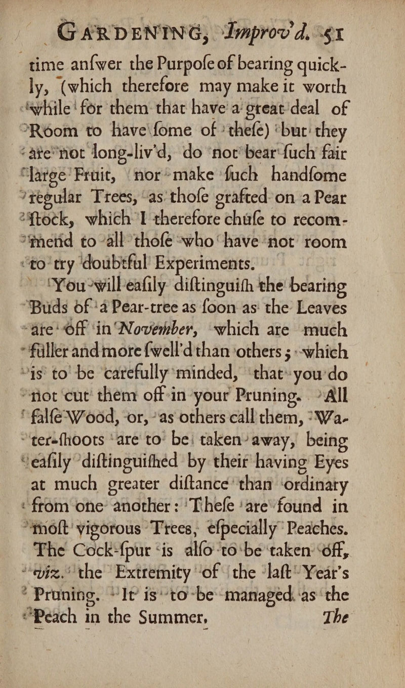 time anfwer the Purpofe of bearing quick- ly, (which therefore may make it worth ayhile! for them: that have'a great'deal of Room to have\fome of ’thefe) ‘but: they ‘ate*not long-liv'd, do ‘noc’ bearfuch fair “Jarge’ Fruit, ‘nor*make fuch handfome ?reeular Trees, “as’ thofe grafted: on a Pear 2%tock, which I therefore chufe to recom- ‘mend to “all thofe -who‘ have ‘not’ room “to try ‘doubtful Experiments. ‘You-willeafily diftinguith the’ bearing ‘Buds of 'a Pear-tree as foon as: the Leaves “are Off ‘in November, which are much filler and more fwell’d than ‘others ; which “is to be ‘carefully minded, ‘that-you'do ‘not cut’ then off-in your Pruning. All fale Wood, -or, “as others call them, “Wa- “tersfhoots ‘are to’ bei taken’ away, being - Seafily diftinguithed by their having Eyes at much greater diftance than ‘ordinary ‘from one’ another : ‘Thefe ‘are''found in ‘molt’ vigorous Trees, efpecially Peaches. The Cock-{pur ‘is alfoto:be ‘taken: ‘off, “jz. the Extremity ‘of the ‘laft' Year's ’ Pruning. It’ is'to-be- managed. ‘asthe Peach in the Summer, The