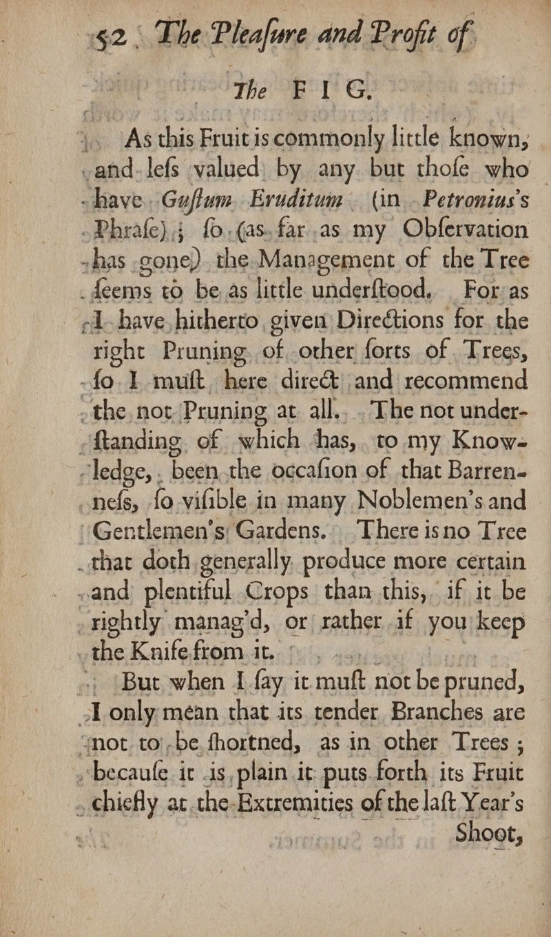 ‘The Bi? &amp; As this Fruit is commonly little known, as lefs valued) by any but thofe who have Guftum Eruditum. (in. Petronius’s -Phrafe),; fo.(as.far.as my Obfervation . has gone) the. Management of the Tree mys se to be as little underftood, For:as -1. have hitherto. given Directions for. the oes Pruning. of other forts of Trees, -fo. I muft. here dire and recommend the not Pruning at all... The not under- -ftanding of which shas,. to my Know- “ledge, . been the occafion of that Barren- _nefs, {0 vifible in many Noblemen’s and -Gentlemen’s Gardens. There isno Tree _that doth generally produce. more certain and plentiful Crops than this, if it be -rightly manag’d, or rather af you keep the Knifefromit © , .. &lt;; (But when I fay it mauft, notbe pruned, -Lonly. mean that its tender Branches are Mot, tol, ig fhoxtned, as in other i ,