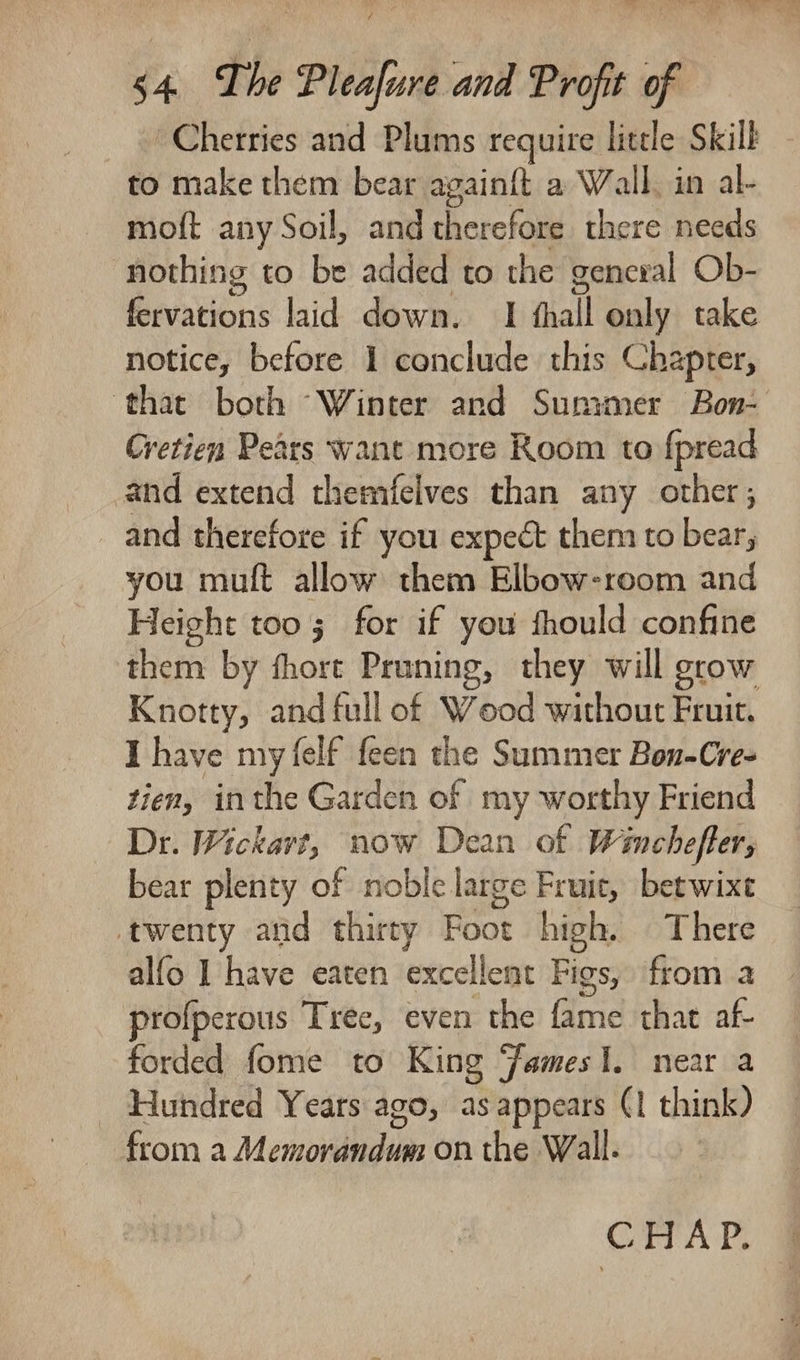 Cherries and Plums require little Skilf to make them bear againft a Wall, in al- moft any Soil, and therefore there needs nothing to be added to the genexal Ob- fervations laid down. I fhall only take notice, before 1 conclude this Chapter, ‘thac both Winter and Summer Bon- Cretien Pears want more Room to f{pread and extend themfelves than any other, and therefore if you expect them to bear, you muft allow them Elbow-room and Height too; for if you fhould confine them by fhort Pruning, they will grow Knotty, and full of Wood without Fruit. I have my (elf feen the Summer Bon-Cre- tien, inthe Garden of my worthy Friend Dr. Wickart, now Dean of Winchefter; bear plenty of noble large Fruit, betwixt twenty and thirty Foot high. There alfo I have eaten excellent Figs, from a profperous Tree, even the fame that af- forded fome to King Jamesl. near a Hundred Years ago, as appears (1 think) from a Memorandum on the Wall. | CHAP.