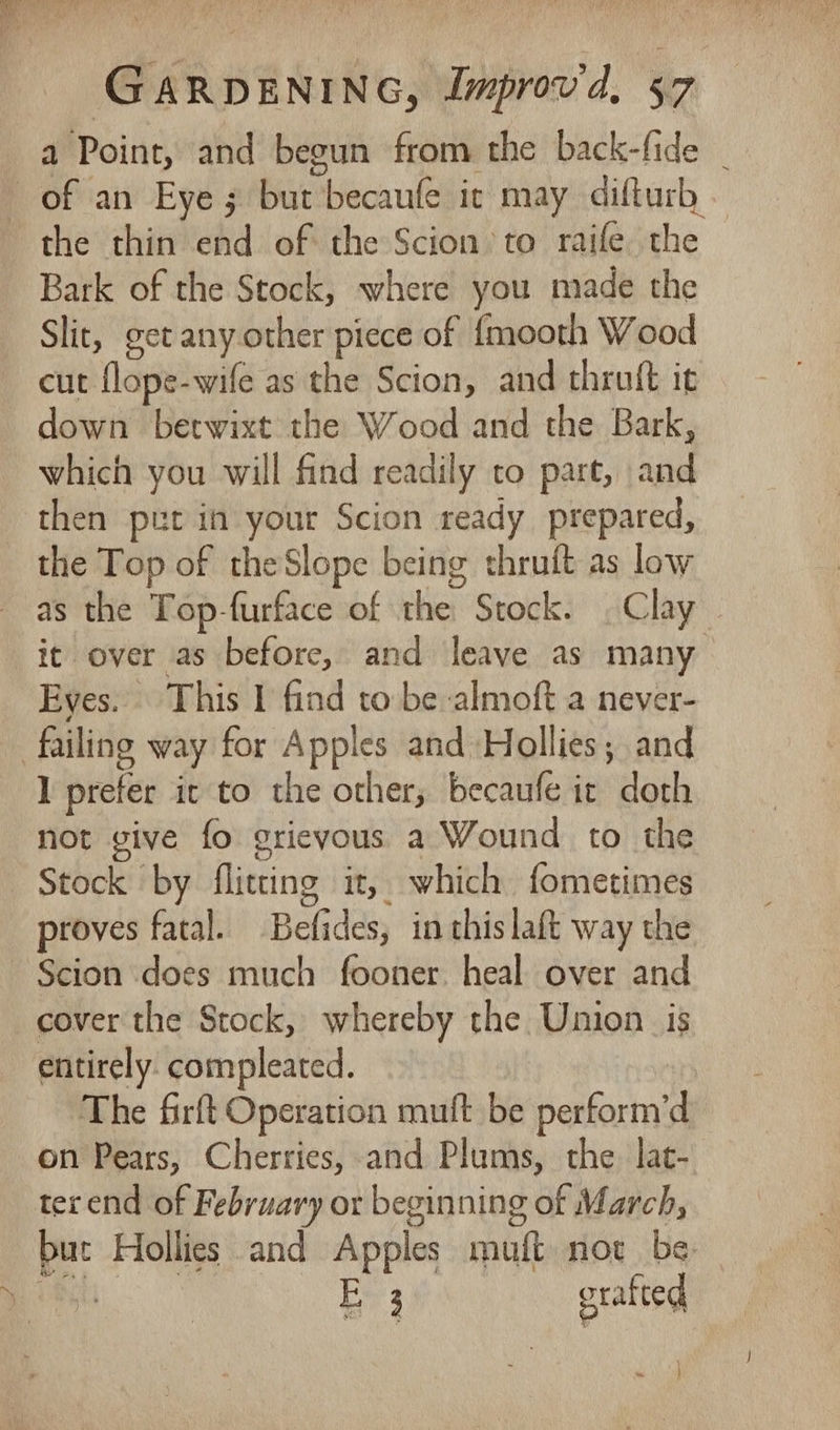 a Point, and begun from the back-fide _ the thin end of the Scion to raife the Bark of the Stock, where you made the Slit, get any other piece of fmooth Wood cut flope-wife as the Scion, and thruft it down betwixt the Wood and the Bark, which you will find readily to part, and then pet in your Scion ready prepared, the Top of the Slope being thruft as low it over as before, and leave as many Eyes. This I find to be almoft a never- I prefer it to the other; becaufe it doth not vive fo grievous a Wound to the Stock by flitting it, which fometimes proves fatal. Befides, in thislaft way the Scion does much fooner. heal over and cover the Stock, whereby the Union is entirely. compleated. The firft Operation muft be perform’d on Pears, Cherries, and Plums, the lat- terend of February or beginning of March, but Hollies and Apples muft not be. Ch Ee3 gratted }