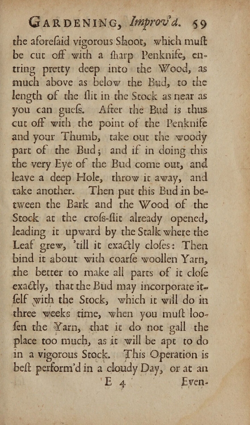 the aforefaid vigorous Shoot, which muft be cut off bai a fharp Penknife, en- tring pretty deep into the Wood, as baele above as below the Bud, to the length of the flit in the Seock as near as you can guefs, After thé Bud is thus cut off with, the point of the Penknife and your Thumb, take out the woody part of the Bud; and if in doing this the very Eye of the Bud come our, and leave a deep Hole, throw it away, and take another. Then put this Bud in be- tween the Bark and the Wood of the Stock at the crofs-flic already opened, leading. it upward by the Stalk where the Leaf grew, “till ic exactly clofes: Then bind ic about with coarfe woollen Yarn, the better to make all parts of it clofe exactly, thatthe Bud may incorporate it» felf swith the Stock, which it will do in three weeks time, when you mutt loo- fen the Yarn, chat ic do not gall the place. too much, as it will be apt to do in a vigorous Stock. This Operation is beft perform’d in a doudy Day, or at an Be ae Mee Even-