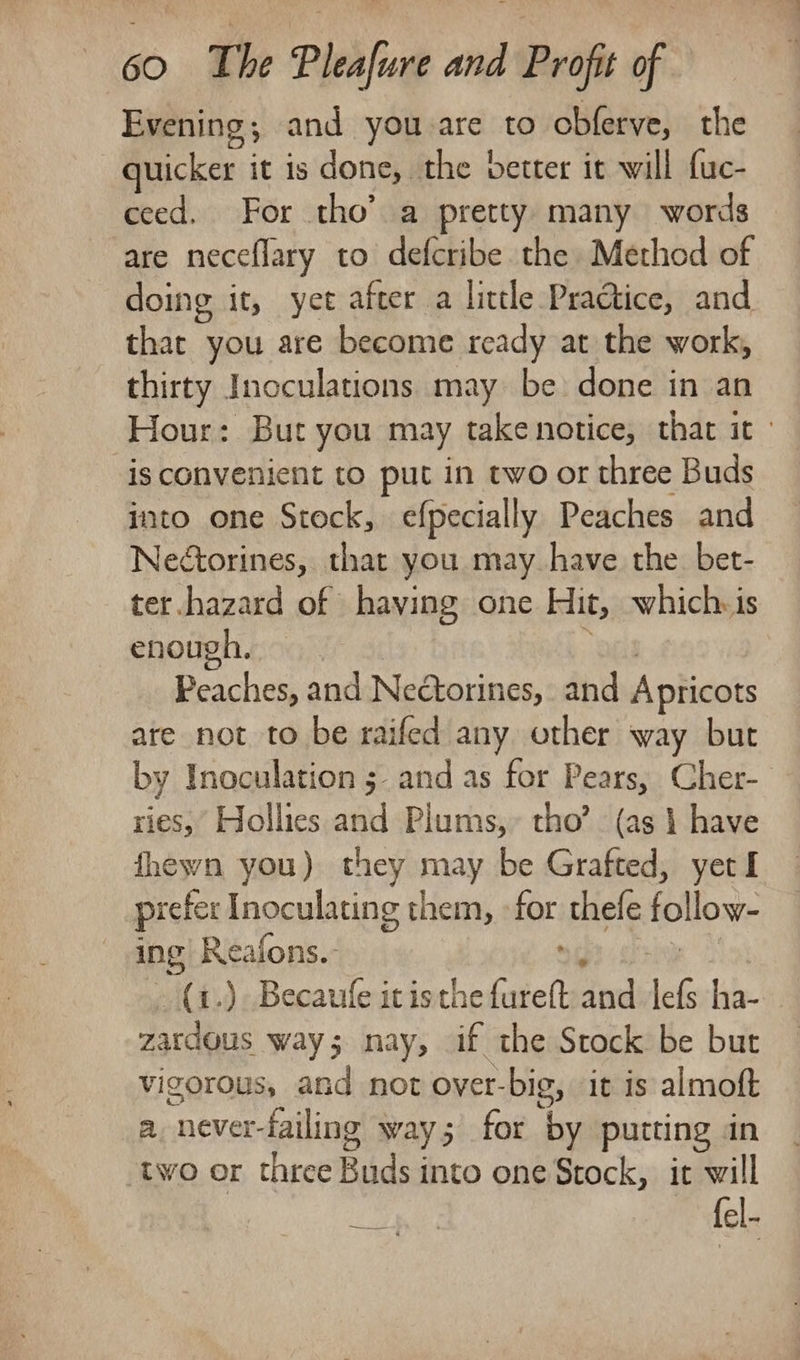 Evening; and you are to obferve, the quicker it is done, the better it will {uc- ceed. For tho’ a pretty many words are neceflary to defcribe the Method of doing it, yet after a little Practice, and that you are become ready at the work, thirty Inoculations may be done in an Hour: But you may takenotice, that it» is convenient to put in two or three Buds into one Stock, efpecially Peaches and Nedtorines, that you may have the. bet- ter.hazard of having one Hit, which.is enough, ‘pes Peaches, and Nectorines, and Apricots are not to be raifed any other way but by Inoculation 5 and as for Pears, Cher-_ ries, Hollies and Plums,» tho’ (as 1 have fhewn you) they may be Grafted, yerl prefer Inoculating them, -for thefe follow- ing Reafons.- Secchi -(a.) Becaufe it isthe fureft and lefs ha- zardous way; nay, if the Stock be bur vigorous, and not over-big, it is almoft a never-failing way; for by putting &lt;n two or three Buds into one Stock, ir will infty fel-