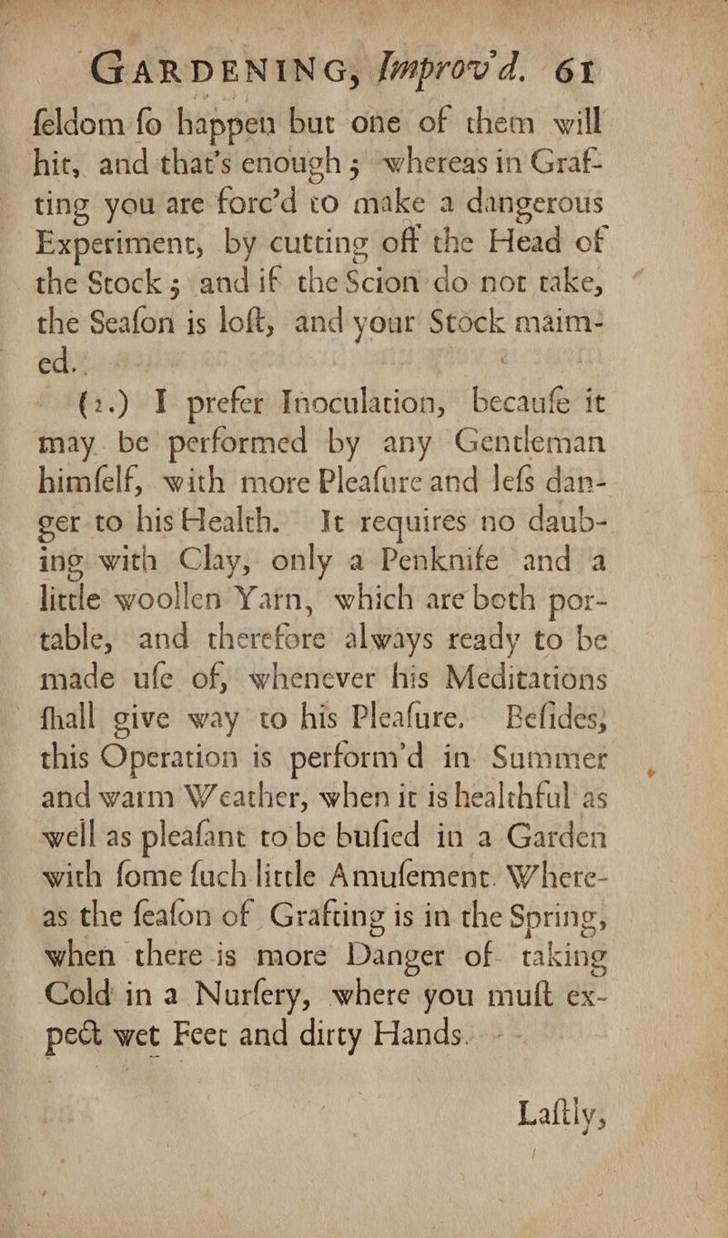 feldom fo happen but one of them will hit, and that’s enough 5 whereas in Graf- ting you are fore’d to fake a dangerous Experiment, by cutting off the Head of the Stock ; and if the Scion do not take, the Seafon is loft, and your Stock maim- edi a5 I prefer Inoculation, becaufe it may. be performed by any Gentleman him(elf, with more Pleafure and lefs dan- ger to his Health. It requires no daub- ing with Clay, only a Penknife and a litte woollen Yarn, which are beth por- table, and therefore always ready to be made ufe of, whenever his Meditations fhall give way to his Pleafure. Befides; this Operation is perform’d in. Summer and warm Weather, when it is healthful as well as pleafant to be bufied in a Garden with fome fuch little Amufement. Whete- as the feafon of Grafting is in the Spring, when there is more Danger of. raking Cold in a Nurfery, where you muft ex- pec wet Feet and dirty Hands. Laftly,