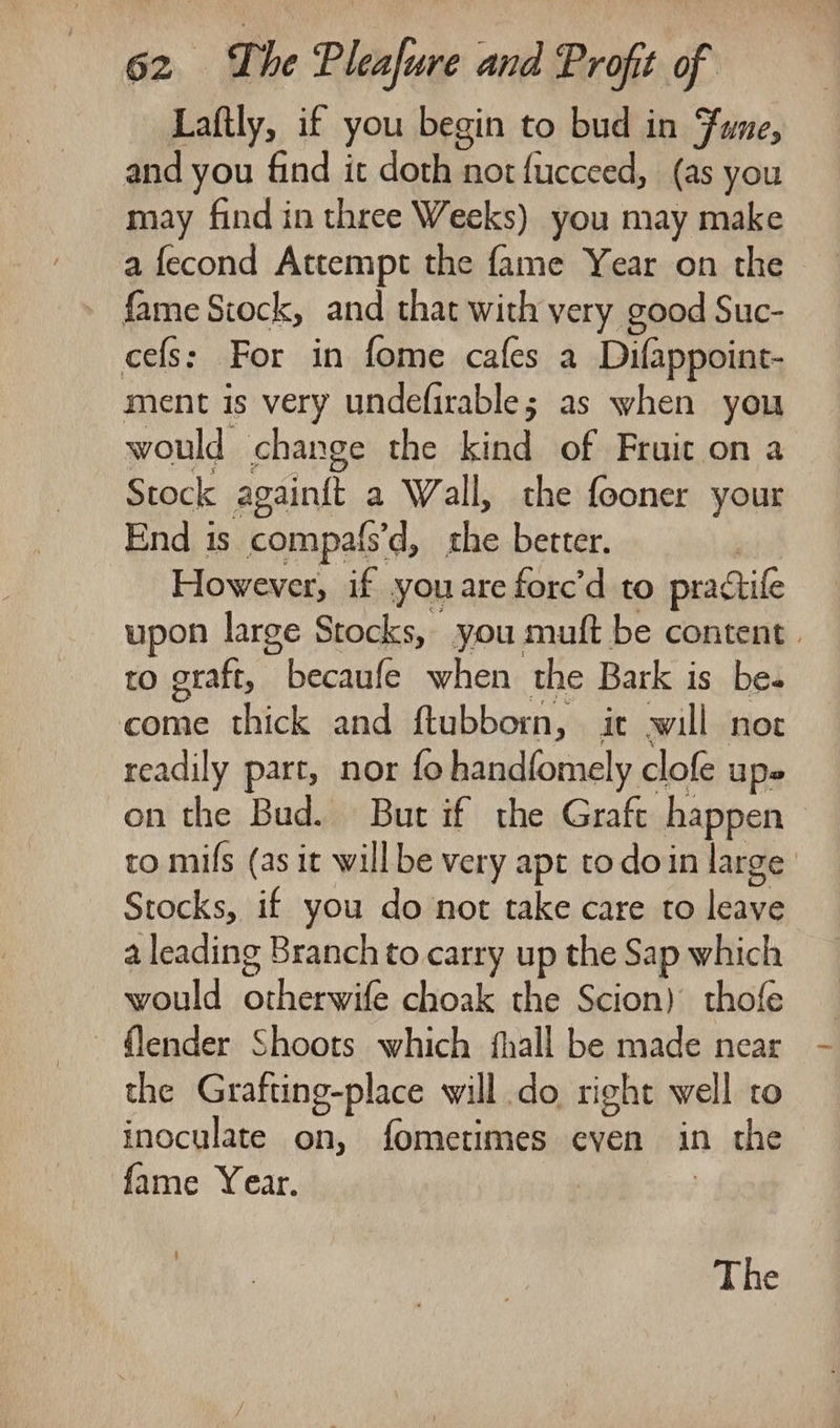 Laftly, if you begin to bud in Fume, and you find it doth not fucceed, (as you may find in three Weeks) you may make a fecond Attempt the fame Year on the fame Stock, and that with very good Suc- cefs: For in fome cafes a Difappoint- ment is very undefirable; as when you would change the kind of Fruit on a Stock againft a Wall, the fooner your End is compafs’d, she better. However, if you are forc’d to practile upon large Stocks, you muft be content | to graft, becaufe when the Bark is bes come thick and ftubborn, ir will not readily part, nor fo handfomely clofe upe on the Bud. But if the Graft happen | to mifs (as it willbe very apt to doin large Stocks, if you do not take care to leave a leading Branch to carry up the Sap which would otheesas choak the Scion) thofe flender Shoots which fhall be made near the Grafting-place will do right well co inoculate on, fometimes even in the fame Year. The