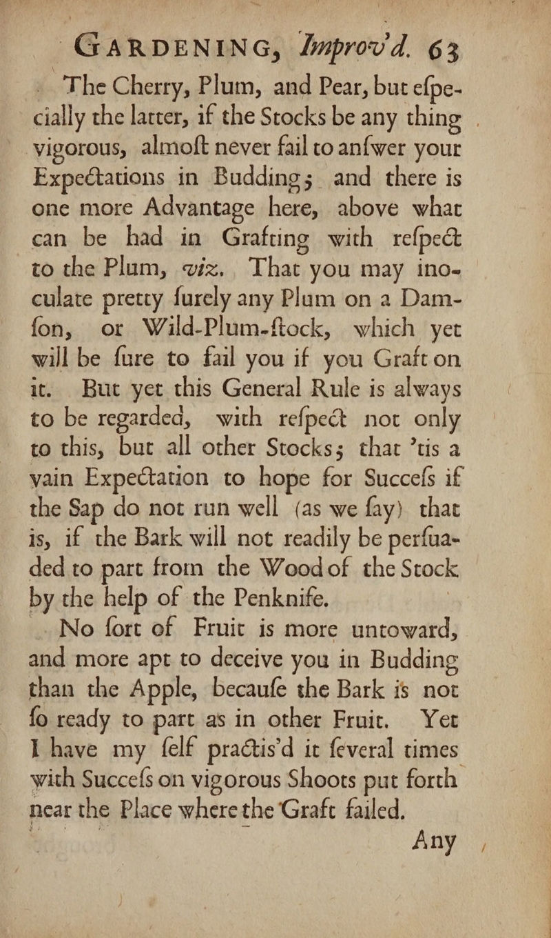 _ The Cherry, Plum, and Pear, but efpe- cially the latter, if the Stocks be any thing | vigorous, almoft never fail to anfwer your Expectations in Budding; and there is one more Advantage here, above whac can be had in Grafting with refped&amp; to the Plum, viz. That you may ino- culate pretty furely any Plum on a Dam- fon, or Wild-Plum-ftock, which yer will be fure to fail you if you Graft on it. But yet this General Rule is always to be regarded, with refpect not only to this, bur all other Stocks; that ’tis a vain Expectation to hope for Succefs if the Sap do not run well (as we fay) that is, if the Bark will not readily be perfua- ded to part from the Woodof the Stock by the help of the Penknife. No fort of Fruit is more untoward, and more apt to deceive you in Budding than the Apple, becaufe the Bark is not fo ready to part as in other Fruic, Yet LT have my felf practis’d it {everal times with Succefs on vigorous Shoots put forth near the Place wherethe Graft failed. ere : Any |