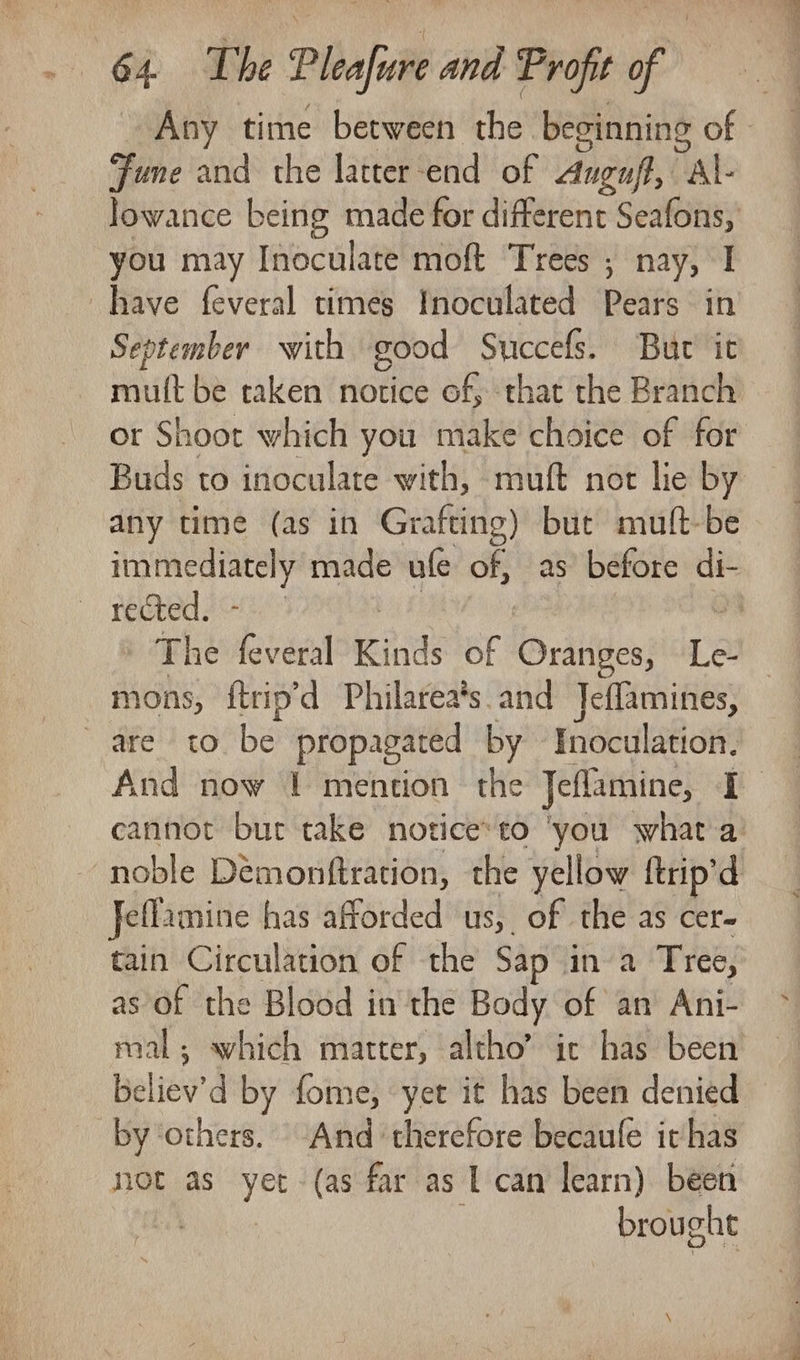 Any time between the beginning of - Fume and the latter end of Auguft, “al- lowance being made for different earl you may Inoculate moft Trees ; nay, I have feveral times Inoculated Pears in September with good Succefs. But’ it vent be taken notice of, that the Branch or Shoot which you make choice of for Buds to inoculate with, muft not lie by any time (as in Grafting) but muft-be ab ol made ufe of, as’ before See rected. The feveral Kinds of es dine) Le- mons, ftrip’d Philarea’s and Jeffamines, are) coCbe propagated by Inoculation. And now 1 mention the Jeflamine, i cannot but take notice*to ‘you what'a’ noble Demonftration, the yellow ftrip'd Jellamine has afforded us, of the as cer- tain Circulation of the Sap ina Tree, as of the Blood in the Body of an Ani- mal; which matter, altho’ ic has been Believ'd by fome, yet it has been denied by others. And therefore becaule ichas not as yet (as far as L can learn) been 7 brought