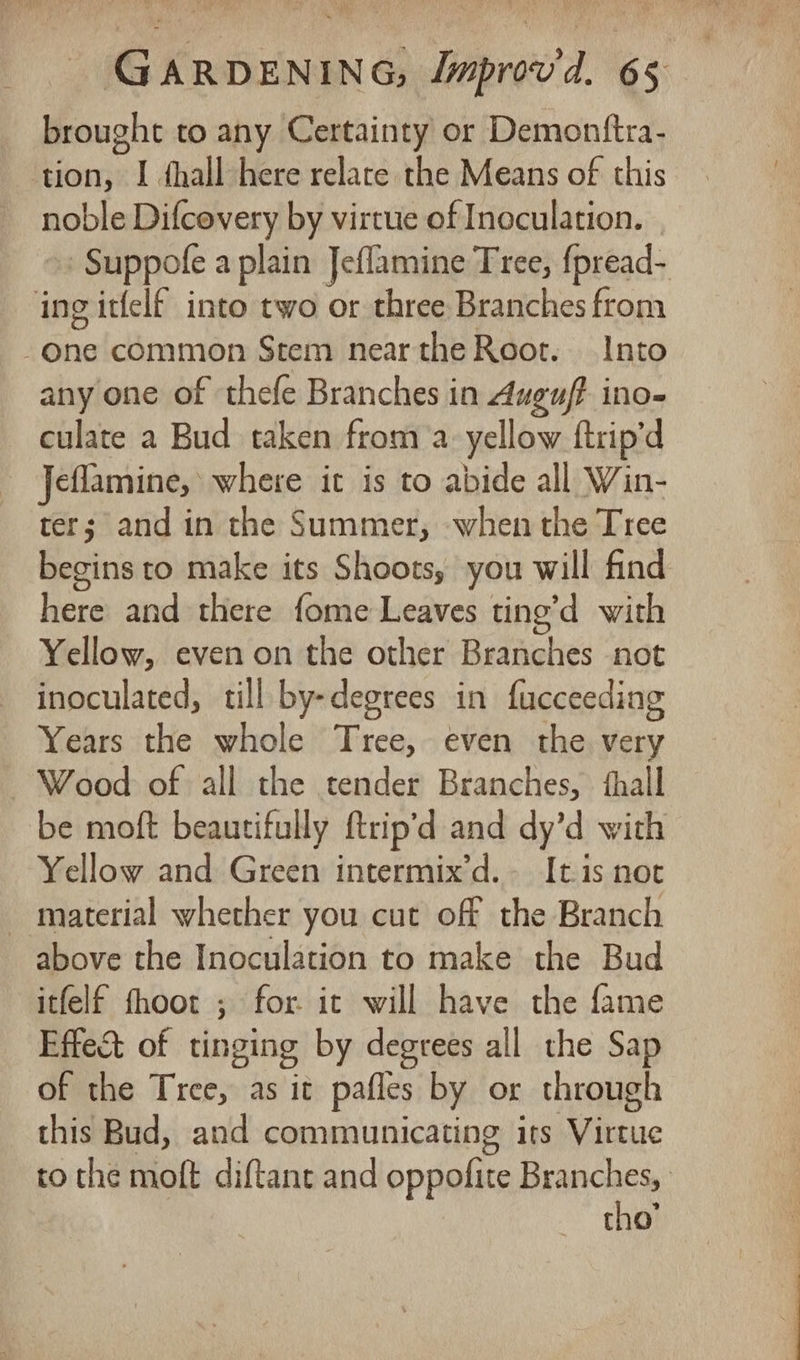brought to any Certainty or Demonttra- tion, I hall here relatce the Means of this noble Difcovery by virtue of Inoculation. »» Suppofe a plain Jeflamine Tree, {pread- ing itfelf into two or three Branches from One common Stem near the Root. Into any one of thefe Branches in duguf? ino- culate a Bud taken froma yellow ftrip’d Jeflamine, where it is to abide all Win- ter; and in the Summer, when the Tree begins to make its Shoots, you will find here and there {ome Leaves ting’d with Yellow, even on the other Branches not inoculated, till by-degrees in fucceeding Years the whole Tree, even the very Wood of all the tender Branches, fhall be moft beautifully ftrip’d and dy’d with Yellow and Green intermix’d.- Itis noc _ material whether you cut off the Branch above the Inoculation to make the Bud itfelf fhoot ; for. ic will have the fame Effect of tinging by degrees all the Sap of the Tree, as it pafles by or through this Bud, and communicating its Virtue to the moft diftant and oppofite Branches, tho’