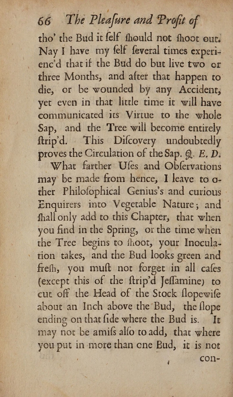 tho’ the Bud it felf fhould not fhoot out. Nay I have my felf feveral times experi- -~enc’d thatif the Bud do but live two or three Months, and after that happen to die, or be wounded by any Accident, yet even in that little time it will have communicated its Virtue to the whole Sap, and the Tree will become entirely ftrip'd. This Difcovery undoubtedly proves the Circulation of the Sap. @. E. D: What farther Ufes and Obfervations may be made from hence, I leave to o- ther Philofophical Genius’s and curious - Enquirers into Vegetable Nature, and — fhall only add to this Chapter, that when you find in the Spring, or the time when the Tree begins to thoot, your Inocula- - tion takes, and the Bud looks green and frefh, you muft not forget in all cafes (except this of the ftrip’d Jeflamine) to ‘cut off the Head of the Stock flopewife about an Inch above the’Bud, the flope ending on that fide where the Bud is. I may not be amifs alfo toadd, that where you put in more than cne Bud, it is not -con-