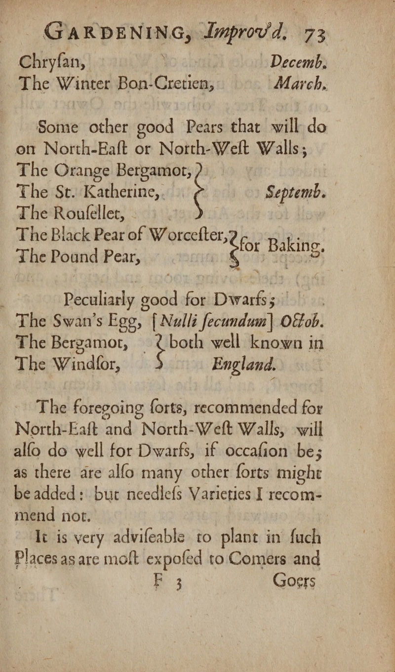 Chryfan, Decemb, The Winter Bon- Roadien: March. Some other good Deties that will do on North-Eaft or North-Welt Walls; The Orange Bergamot, The St. Katherine, . The Roufleller,. | The Black Pear of Worcefter, ae BibS The Pound Pear, ae p ICoNS Septemb. Peculiarly g sont for Dwarts ; | The Swan’s Ego, [ Nulli Jediaalaal) Oitob. The Bergamot, ¢ both well known in The Windfor, England. The foregoing forts, recommended for North-Eaft and North-Weft Walls, will alfo do well for Dwarfs, if occafion be; as there are alfo many other forts might beadded: but needlefs Varieties I recom- mend not. ; It is very advifeable to plant in fuch Places as are moft expofed to Comers and B 3 Goers