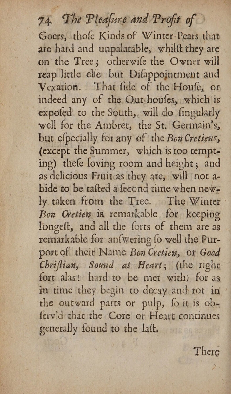 seis. ng 74. Lhe Plealure and Profit of Goers, thofe Kinds of Winter-Pears that are hard and unpalatable, whilft they are on the Tree; otherwife the Owner will reap little elfe but Difappointment and Vexation. That fide of the Houfe, or indeed any of the. Out-houfes, which is expofed. to the South,, will do fingularly well for the Ambret, the St. Germain’s, but efpecially for any of the Bow Cretiens, (except the Summer, which is too tempt- ing) thefe loving room and height; and as delicious Fruitcas they are; will not a- bide to be tafted a fecond time when new- ly taken from the Tree. The Winter - Bon Gretiew is remarkable for keeping Tongeft, and all the forts of them are as remarkable for an{wering fo well the Pur- port of their Name Bon Cretien, or Good Chriflian, Sound at Heart; (the right fort alas! hard:to be met with) for as in time they begin to decay and rot in the outward parts or pulp, fo itis ob. fery’'d that the Core or Heart continues generally found to the laft. | There