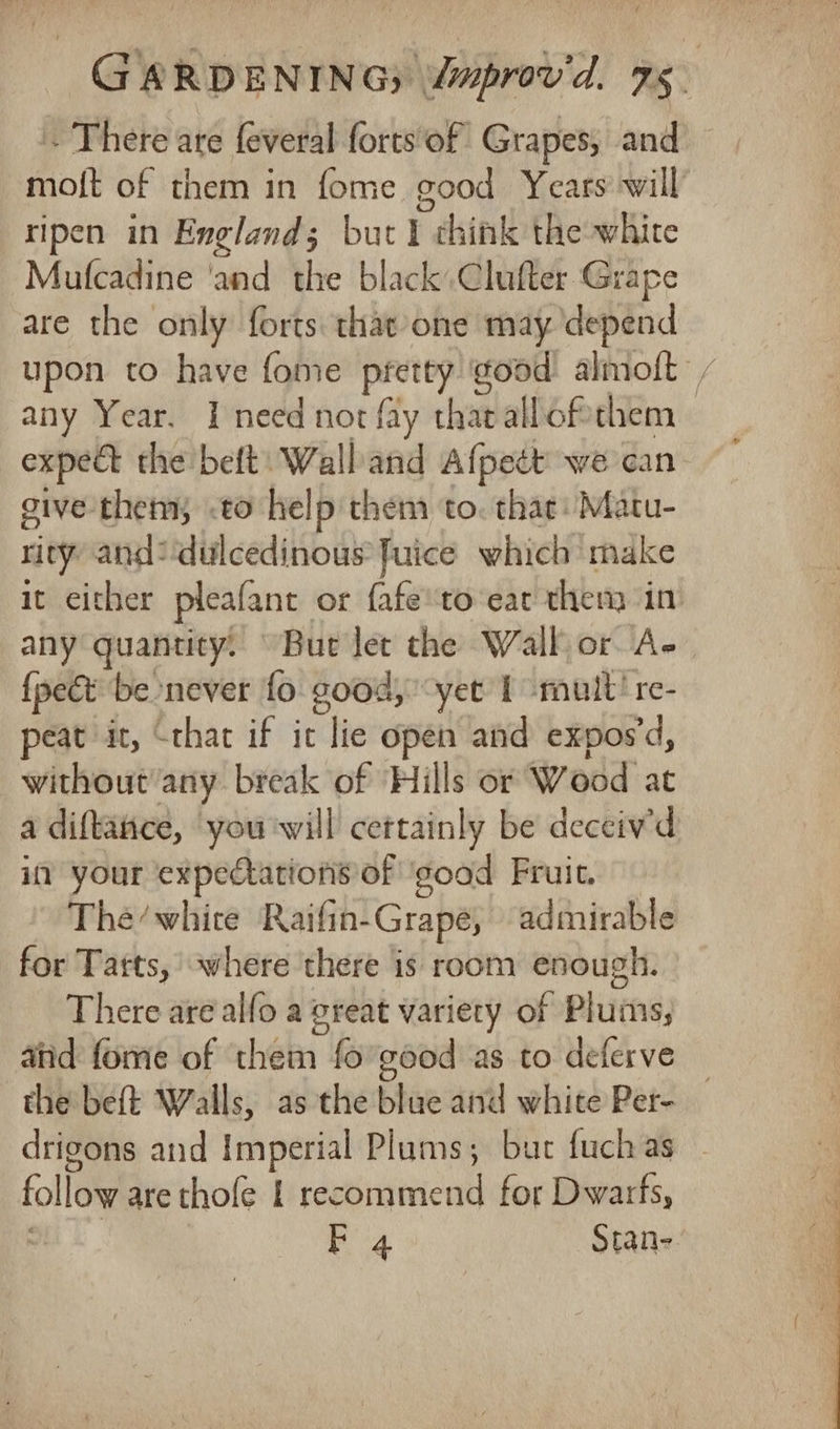 . There are feveral forts of Grapes, and mot of them in fome good Years’ will ripen in England; but I think the white Mulcadine ‘and the black, Clufter Grape are the only forts that one may ‘depend upon to have fome oot good almoft / any Year. I need not fay that allofthem expe the belt: Wall and Afpett’ we can give them .to help them to. that: Matu- rity and: dulcedinous fuice which make it either pleafane or fafeto‘eat then in any quantity. “But let the Wall or A- {pect be never fo good, “yet 1 mult! re- peat it, “that if ic lie open and expos d, without any break of ‘Hills or Wood at a diftatice, you'will cettainly be deceiv'd in your expectations of ‘good Fruit. Thée/whire Raifin- Grapé, admirable for Tatts, where there is room enough. There are alfo a great variety of Pluins; aiid fome of them fo'good as to deferve the beft Walls, as the blue and white Per- _ drigons and Imperial Plums; bur fuchas — follow are thofe | recommend for Dwarfs, | F 4 Stan-.