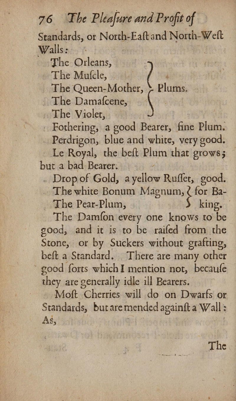 Standards, ot Nownt Eaftand North- Welt Walls: | The Orleans, The Mufcle, . ; The Queen-Mother, &amp; Plums. - The Damafcene, ( | The Violet, . Fothering, a good Bearer, fine Plum. . Perdrigon, blue and white, very good. Le Royal, the beft Plum that grows; but a bad Bearer: . Drop of Gold, a yellow Rufler, good. . Thewhite Bonum Magnum, ¢ for Ba- _ The Pear-Plum, king. - The Damfon every one knows to be good, and it is to be raifed from the Stone, or by Suckers without grafting, beft a Standard. There are many other good forts whichI mention not, becaufe they are generally idle ill Bearers. Moft Cherries will do on Dwarfs or Seatigatdss burare mended agiing a Walls Ass *5:1) The.