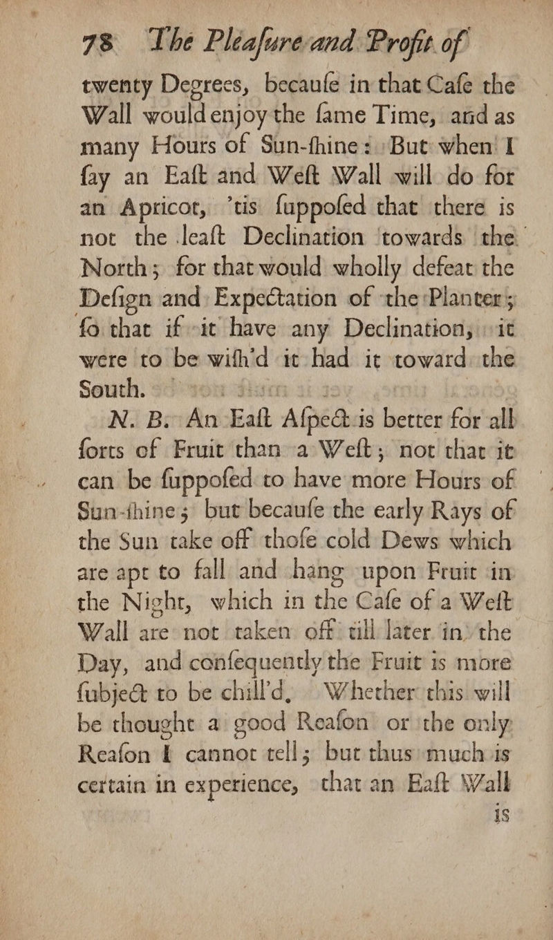 twenty Degrees, becaufe in that Cafe the Wall would enjoy the fame Time, and as many Hours of Sun-fhine: But when! I fay an Eaft and Weft Wall will do for an Apricot, ‘tis fuppofed that there is not the .leaft Declination ‘towards the North; for that would wholly defeat the Defign and: Expectation of the Planter; fo that if it have any Declination, it were to be wifh’d it had it toward: the Seuth: son divin a 3: ‘om 108 N. B. An Eaft Afpe@:is better for alb forts of Fruit than a Weft; not thar it can be fuppofed to have more Hours of Sun-thine; but becaufe the early Rays of the Sun take off thofe cold Dews which are apt to fall and hang upon Fruit in the Night, which in the Cafe of a Welt Wall are not taken off tll later in: the Day, and confequently the Fruit is more fubje&amp; to be chill'd, Whether this will be thought a good Reafon or \the only: Reafon £ cannot tell; but thus much is certain in experience, that an Eaft Walk is