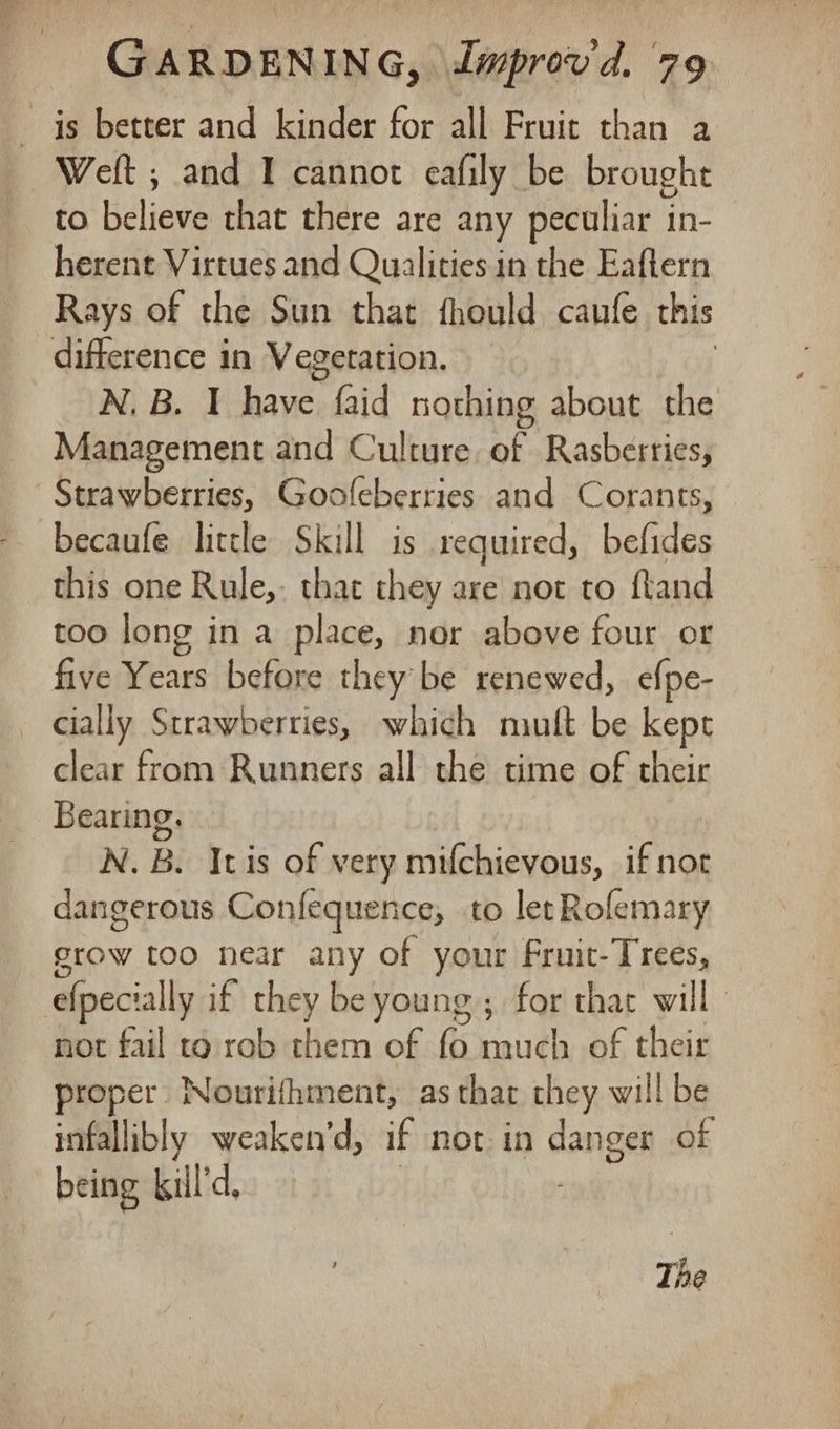 — js better and kinder for all Fruit than a Weft ; and I cannot eafily be brought to believe that there are any peculiar in- herent Virtues and Qualities in the Eaflern Rays of the Sun that fhould caufe this difference in Vegetation. ; N, B. I have faid nothing about the Management and Culture of Rasberries, Strawberries, Goofeberries and Corants, becaufe lictle Skill is required, befides this one Rule, that they are not to fland too long in a place, nor above four or five Years before they be renewed, efpe- cially Strawberries, which niult be kept clear from Runners all the time of their Bearing. N. B. Itis of very mifchievous, if not dangerous Confequence, to let Rofemary grow too near any of your Fruit-Trees, efpecially if they be young; for that will | not fail to rob them of fo much of their proper Nourifhment, as thar they will be infallibly weaken’'d, if not in danger of being kil’d,