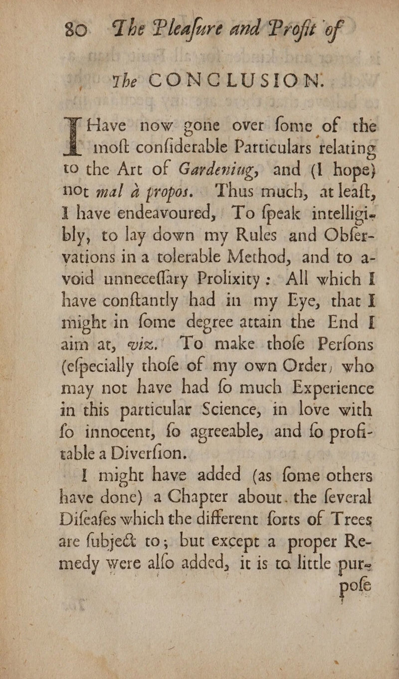 ' Yhe CONCLUSION. ¥ Have now gone over fome of the * moft confiderable Particulars relating to the Art of Gardening, and (1 hope} not mal a propos. ‘Thus much, at leaft, | I have endeavoured, To fpeak intelligi- bly, to lay down my Rules and Obfer- vations ina tolerable Method, and to a- void unneceflary Prolixity : All which I have conftantly had in my Eye, that I mighr in fome degree attain the End [ aim at, viz.’ To make thofe Perfons (efpecially thofe of my own Order; who may not have had fo much Experience in this particular Science, in love with fo innocent, fo agreeable, and fo profi- table a Diverfion. 1 might have added (as fome others have done) a Chapter about. the feveral Difeafes which the different forts of Trees are fubje&amp;&amp; to; bur except a proper Re- medy were allo added, it is ta little pure pofe
