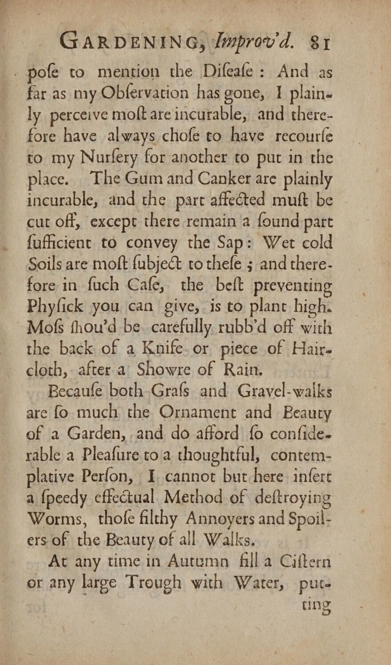 . pofe to mention the Difeafe: And as far as my Obfervation has gone, I plain- ly perceive molt are incurable, and there- fore have always chofe to have recourfe to my Nurfery for another to put in the place. The Gum and Canker are plainly incurable, and the part affected muft be - cut off, except there remain a found part fufficient to convey the Sap: Wet cold Soils are moft {ubje&amp; to thefe 3 and there- fore in fuch Cafe, the beft preventing Phyfick you can give, is to plant high. ~Mofs fhou’d be. carefully. rubb’d off with the back of a Knife. or piece of Hair. cloth,- after a’ Showre of Rain. Becaufe both Grafs and Gravel-walks are fo much the Ornament and Beauty of a Garden, and do afford fo confide- rable a Pleafure toa thoughtful, contem- plative Perfon, I, cannot but here. infert a {peedy effectual. Method of deftroying Worms, thofe filthy Annoyers and Spoil- ers of the Beauty of all. Walks. At any time in Autumn filla Ciftern or any large Trough with Water, pute Ino ons