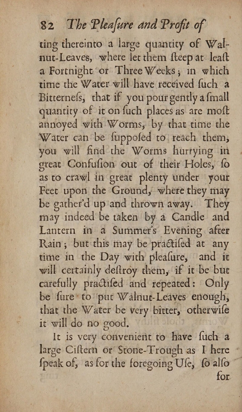 ting thereinto a large quantity of Wal- nut-Leaves, whete lec them fteep at: leaft a Fortnight or Three Weeks; in which time the Water will have received fuch a Bitternefs, that if you pour gently a {mall quantity of it on fuch places as are moft annoyed with Worms, by that time the Water can be fuppofed to, reach them; you will find the Worms hurtying in great Confufion out of their Holes, fo as to crawl in great plenty under your Feet upon the Ground, where they may be gather’d up'and thrown away. They _ may indeed be taken by a Candle and Lantern in a Summers Evening. after Rain; but this may be practifed at any time in the Day with pleafure, and it will certainly deftroy them, if it be but carefully practifed and repeated: Only be fure* to’ put Walnut-Leaves enough, that the Water be very bitter, otherwife it will do no good. ; It is very convenient to have fuch a large Ciftern or Stone-Trough as I here - {peak of, as for the foregoing Ule, fo alfo ~ ent fag