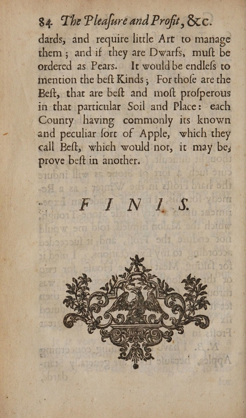 dards; and require little Art to manage them ; and if they are Dwarfs, muft be ordered as Pears. It wouldbe endlefs to mention the beft Kinds; Forthofe are the Beft, that are beft and moft profperous in that particular Soil and Place: each County having commonly its known and peculiar fort of Apple, which they cali Beft, which would not, it may be; prove beft in another.