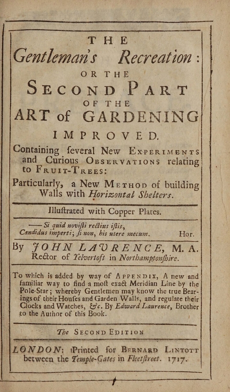 Le et OB Gentleman's Recreation : OR THE SECOND PaRT OF THE | | ART of GARDENING : ha PO RUOUV ESD. Containing feveral New Experiments and Curious Ossrervations relating to Frauiz-Trees: Particularly, a New Meruop of building | Walls with Horizontal Shelters. Mluftrated with Copper Plates. —— Si quid novifti rectius iftis, Candidus imperti; fi won, his utere mecum. Hor. By JOHN LAVRENCE, M.A. Rector of Yelvertoft in Northamptonfbire. To which is added by way of ApPEND1Ix, A new and familiar way to find a moft exaét Meridian Line by the Pole-Star; whereby Gentlemen may know the true Bear- ings of their Houfes and Garden Walls, and regulate their Clocks and Watches, és¢. By Edward Laurence, Brother to the Author of this Book. | ee The SECOND EDITION LO N DON : IPrinted for Bernarp Linrorr between the Zemple-Gates in Fleetfreet. 1717. Sy.