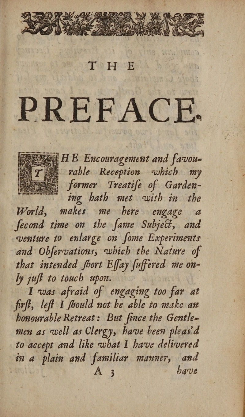 aa 3 a) E Encouragement and favoue « vable Reception which my | former Treatife of Garden- ing hath met with in the World, makes me here engage a fecond time on the fame Subjet, and venture to enlarge on fome Experiments and Obfervations, which the Nature of that intended fort Effay fuffered me on- ly juft to touch upon. I was afvaid of engaging too far at fff, left 1 foould not be able to make an honourable Retreat: But fince the Gentle# men as well as Clergy, have been pleas'd to accept and like what I have delivered in a plain and familiar manner, and 3 have