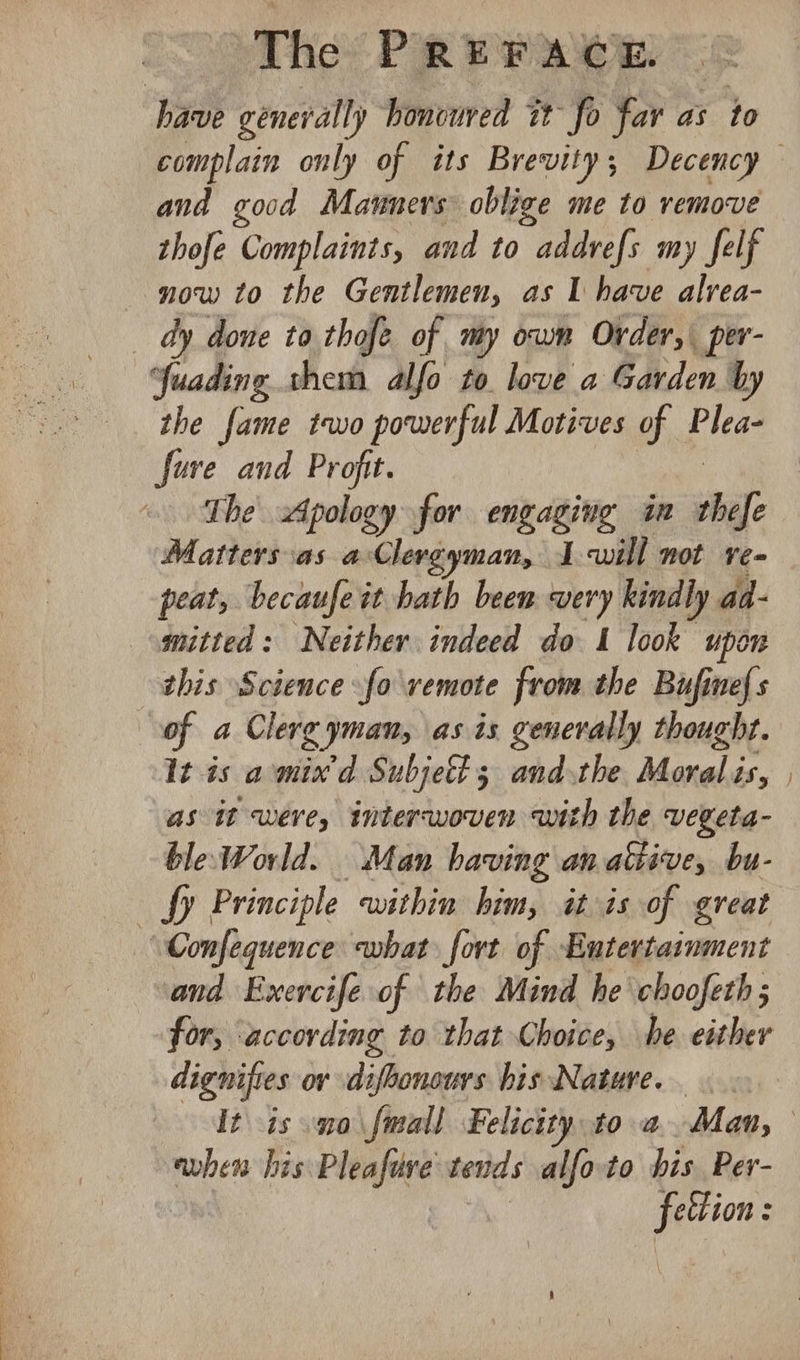 have generally honcured it fo far as to complain only of its Brevity; Decency and good Mauners oblige me to remove thofe Complaints, and to addvefs my felf now to the Gentlemen, as I have alvea- — dy done to thofe of my own Order, per- Yuading them alfo to love a Garden by the fame two powerful Motives of Plea- fure and Profit. The Apology for engaging in saa? Matters as a Clerg man, IJ will not Ve= peat, becaufe it hath been very kindly aa- mitted: Neither indeed do 1 look upon this Science fo remote from the Bufinefs of a Clerg yman, \as is generally thought. It is amix'd Subjett 3 and the Moral is, | as it were, interwoven with the vegeta- ble World. Man having an ative, bu- fy Principle within him, it is of great “Confequence what fort of Entertarnment and Exercife of the Mind he choofeth ; for, ‘according to that Choice, he either dignifies or difbonours bis Nature. - It is mo \fmall Felicity to a. Man, — ewhen his Pleafure tends alfo-to his Per- ole ;