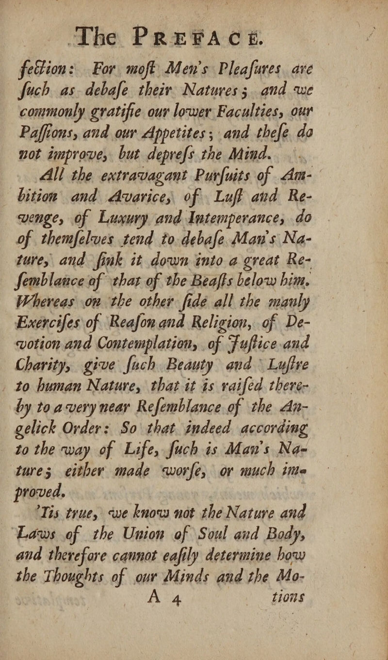 ] The PRePFAce. fection: For moft Men’s Pleafures ave fuch as. debafe their. Natures; and we commonly gratifie our lower Faculties, our Paffions, and our Appetites; and thefe do not improve, but deprefs the Mind. : All the extravagant Purfuits of Am- bition and Avarice,; of Luff and Re- VeNge, of Luxury and Intemperance, do of themfelves tend to debafe Man's Na- ture, and fink it down into a great Re- Semblance of hat of the Beafts below him. Whereas on the other fide all the mauly Exercifes of Reafon.and Religion, of De- votion and Contemplation, . of Fuftice and Charity, give fuch Beauty and Lufive _ to human Nature, that it is raifed. there- by to avery near Refemblance of the An- gelick Order: So that indeed according to the way of Life, fuch is Man’s Na- tures either made worfe, or much inte proved. Tis true, swe know not the Nature and ‘Laws of the Union of Soul and Body, and therefore cannot eafily determine how the Thoughts of our Minds and the Mo- A 4 tions