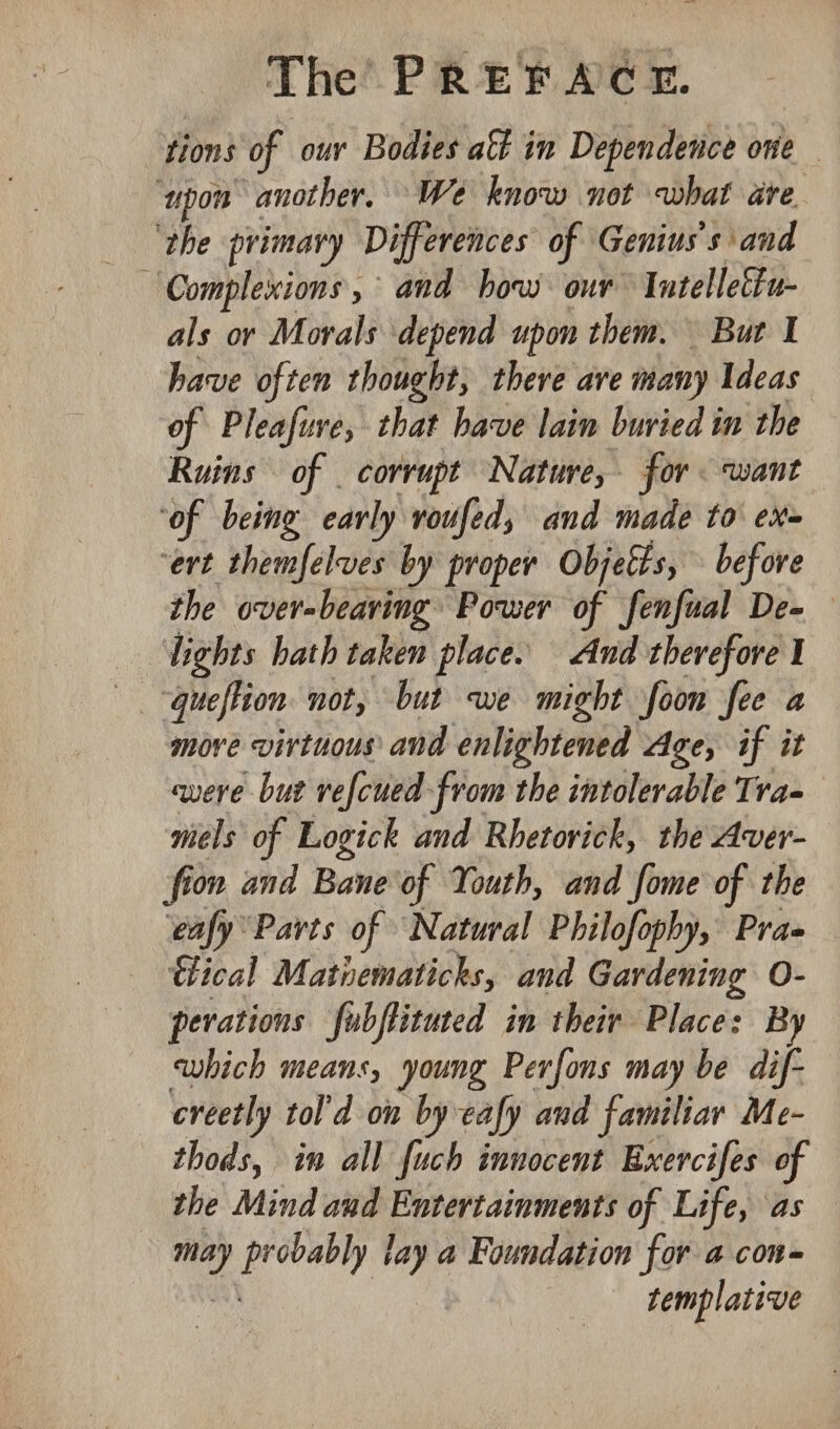 on) of our Bodies aft in Dependence one ‘upon ‘another. We know not what dre Complexions, and how our Intellettu- als or Morals depend upon them. But I have often thought, there are many Ideas of Pleafure, that bave lain buried in the Ruins — of corrupt Nature, for. want ‘of being early voufed, and made to ex- “ert themfelves by proper Objetts, before the overbearing Power of fenfual De- —Vights hath taken place. And therefore I : ‘queftion not, but we might foon fee a move virtuous and enlightened Age, if it vere but refcued-from the intolerable Tra- mels of Logick and Rhetovick, the Aver- fion and Bane of Youth, and fome of the ‘eafy Parts of Natural Philofophy, Pra- ical Matiematicks, and Gardening O- perations fubftituted in their Place: By which means, young Perfons may be dif- creetly tol'd on by eafy and familiar Me- thods, in all fuch innocent Exercifes of the Mind and Entertainments of Life, as — i obably lay a Foundation for a con- templative