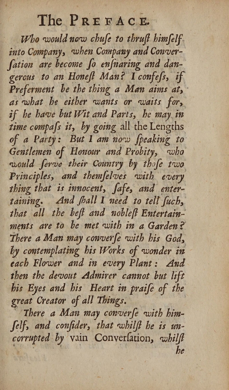Who would now chufe to thruft himfelf. _ into Company, when Company and Conver- fation ave become fo enfnaring and dan- gerous to an Honeff Man? I confefs, if Preferment be the thing a Man aims at, as what he either wants or waits for, af be have but Wit and Parts, he may, in time compafs it, by going all the Lengths of a Party: But I am now {peaking to Gentlemen of Honour and Probity, who vould ferve their Country by thofe two Principles, and themfelves with every thing that is innocent, fafe, and enter- taining. And foall I need to tell fuch, that all the beft and noblef? Entertain- ments are to be met with in a Garden? There a Man may converfe with his God, by contemplating his Works of wonder in each Flower and in every Plant: And _ then the devout Admirer cannot but lift his Eyes and his Heart in praife of the great Creator of all Things. | “There a Man may converfe with him- felf, and confider, that whilft he is un- corrupted by vain Converfation, whilft ee | he