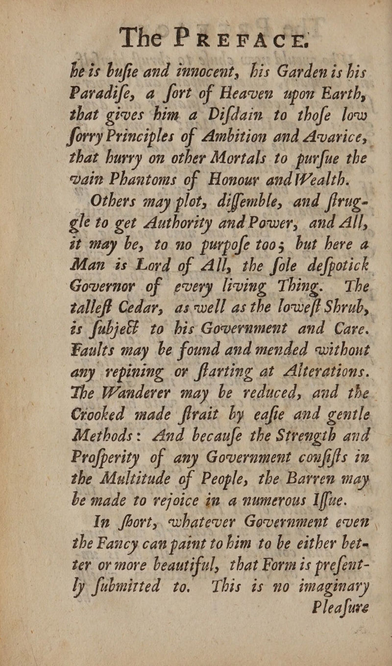 heis bufie and innocent, his Garden is his Paradife, a fort of Heaven upon Earth, that gives him a Difdain to thofe low forry Principles of Ambition and Avarice, that hurry on other Mortals to purfue the vain Phantoms of Honour and Wealth. Others may plot, diffemble, and_firug- gle to get Authority and Power, and All, it may be, to no purpofe too; but here a Man is Lord of All, the fole defpotick Governor of every living Thing. The. talleff Cedar, aswell as the loweft Shrub, is fubjett to his Government and Care. Faults may be found and mended without any repining or flarting at Alterations. The Wanderer may be veduced, and the. Crooked made firait by eafie and gentle Methods: And becaufe the Strength and Profperity of any Government confifts in the Multitude of People, the Barren may be made to rejoice in a numerous Iffue. In fborty. whatever Government even the Fancy can paint tohim to be either bet- ter or more beautiful, that Form is prefent- ly fubmitted to. This is no imaginary Pleafure