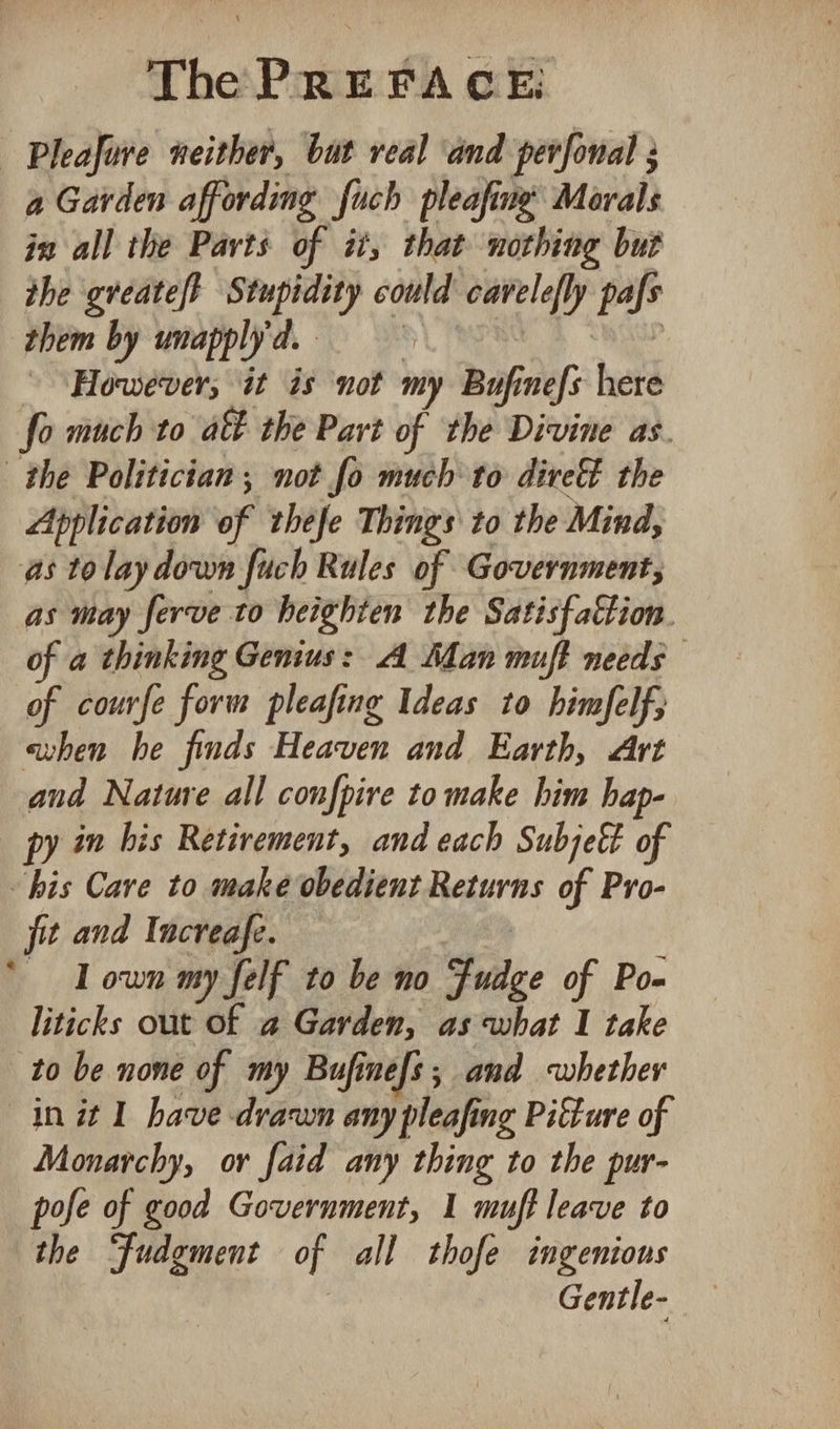 - Pleafive neither, bat real ‘and perfonal 3 a Garden affording such pleafine Morals in all the Parts of it, that nothing but the gveate/t Stupidity could yi ip pafs them by unapply d. ‘However; it is not my Bufinefs here fo much to act the Part of the Divine as. the Politician; not fo much to dire the Application of thefe Things to the Mind, as to lay down fuch Rules of Government; as may ferve to heighten the Satisfaction. of a thinking Genius: A ‘Man muft needs of courfe form pleafing Ideas to himfelf, ahen he finds Heaven and Earth, Art and Nature all confpire to make him hap- py in his Retirement, and each Subjeé&amp; of his Care to make obedient Returns of Pro- jit and Increafe. Lown my felf to be no Suge of Po- liticks out of a Garden, as what 1 take to be none of my Bufinefs; and whether in it 1 have drawn any pleafis ing Picture of Monarchy, or faid any thing to the pur- pofe of good Government, 1 muft leave to the “fudgment of all thofe ingenions Gentle-