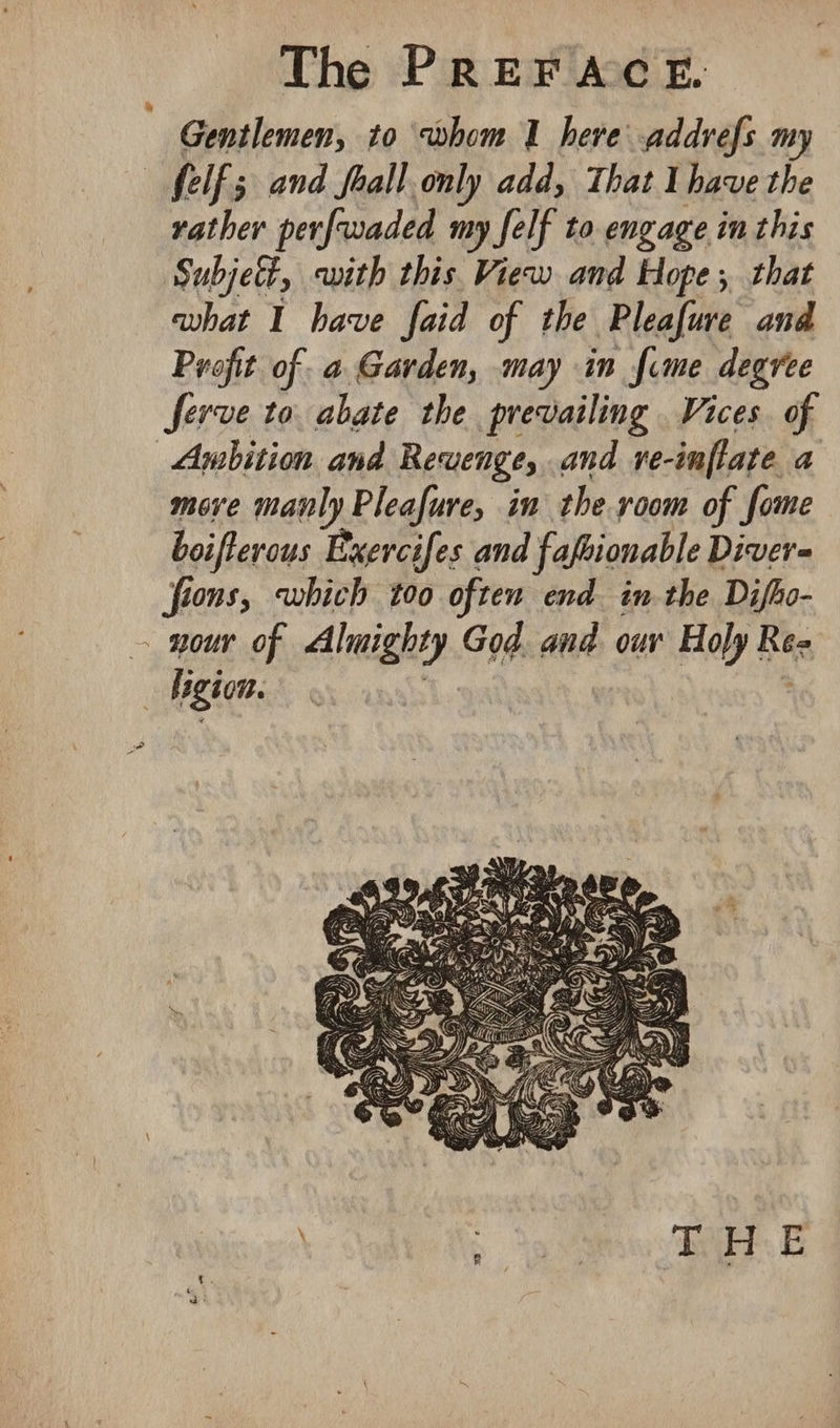 oe Gentlemen, to whom 1 herve addrefs my rather perfwaded my felf to engage in this Subjett, with this View and Hope; that what I have faid of the Pleafue and Profit of. a Garden, may in fime degree ferve to abate the prevailing Vices of move manly Pleafure, in the room of fome boifterous Exercifes and fafsionable Diver- fions, which too often end in the Difho- : ee as