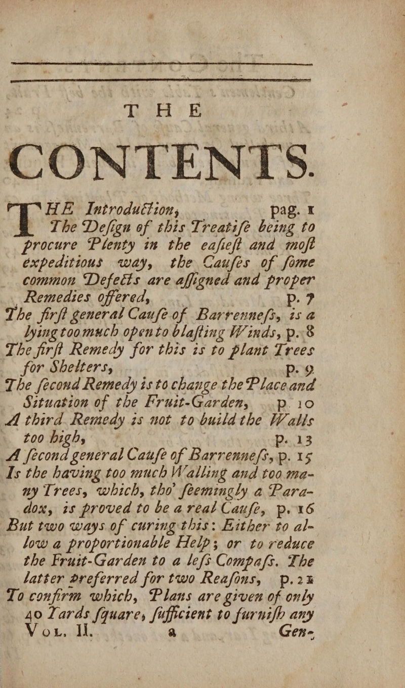 ThiH: Bi PONHE Introduction, pag. © _ The Defigu of this Treatife being to procure Plenty in the eafieft and moft expeditious way, the Caufes of fome common Defects are affigned and proper Remedies offered, _ i Pp. ? The firfi general Caufe of Barrenneft, is a lying toomuch opento blafting Winds, p.8 The firft Remedy for this is to plant Trees for Shelters, Pp. 9 The fecond Remedy isto change the Place and Sztuation of the Fruit-Garden, ..p.i0 A third. Remedy is not tobuildthe Walls toohigh, - | P..13 A fecond general Caufe of Barrenne[s,p. 15 Is the having too much Walling and too ma- ny Trees, which, tho feemtugly a Para- dox, 7s proved to be areal Caufe, p.16 But two ways of curing this: Hither to al- low a proportionable Help; or to reduce the Fruit-Garden to a lefs Compafs. The latter preferred for two Reafons, p.2% Zo confirm which, Plans are given of only 40 Lards fquare, fufficient to furnifp any