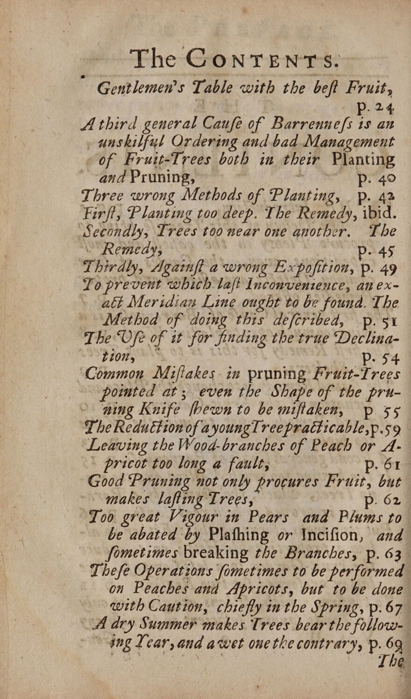 ” Gentlemen's Table with the bef Fruit, 24 A third general Caufe of Barrennefs is an _unskilfyl Ordering and bad Management of Fruit-Trees both in their Planting and Pruning, mC LO Three wrong Methods of Planting, p. 42 Firft, Planting too deep. The Remedy, ibid. Secondly, Trees too near one another. The Remedy; bhi ip. 45 Thirdly, Agaimft- a wrong Expofition, p. 49 To prevent which laft Inconventence, an ex- att Meridian Line ought to be founda. The Method of doing this deftribed, p. 5x The“Ofe of it for finding the true Declina- ion, *** | Pp. 54 Common Mifiakes-in pruning Pruit-Trees pointed at; even the Shape of the pru- ning Knife fhewn to be miftaken, p 55 ‘The Reduction of ayoungTree practicable,p.59 Leaving the Wood-branches of Peach or A- ' pricot too long a fault, p. 61 Good Pruning not only procures Fruit, but “makes lafting Trees, p. 62 Too great Vigour in Pears and Plums to be abated by Plafhing or Incifion, and fometimes breaking the Branches, p. 63 Thefe Operations fometimes to be performed on Peaches and Apricots, but to be done with Caution, chiefly in the Spring, p.67 A dry Summer makes. Trees bear the follow- ang Lear, and awet ouethe contrary, p. 63 ea