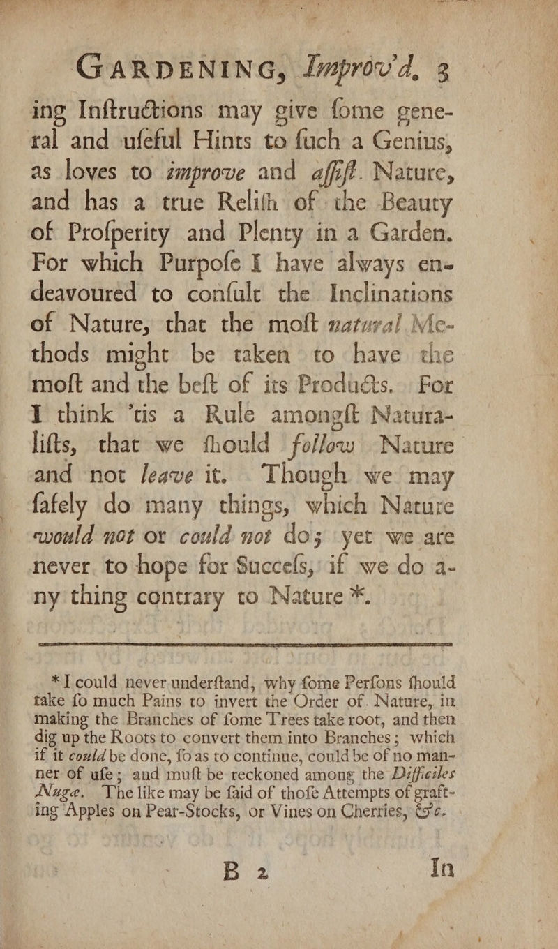 F, i GARDENING, Jmprov'd, 3 ing Inftructions may give fome gene- ral and ufeful Hints to fuch a Genius, as loves to improve and affift. Nature, and has a true Relith of the Beauty For which Purpofe I have always en« deavoured to confule the Inclinations of Nature, that the molt natural Me- thods might be taken to have the moft and the beft of its Products. For I think ‘tis a Rule amongft Natura- and not leave it. Though we may fafely do many things, which Nature would not or could not doz yet we are never. to hope for Succefs,: if we do a- ny thing contrary to Nature *. *T could never. underftand, why fome Perfons fhould take fo much Pains to invert the Order of. Nature, in making the Branches of fome Trees take root, and then dig up the Roots to convert them into Branches; which if it could be done, foas to continue, could be of no man- ner of ufe; and mutt be reckoned among the Diffiesles Nuge. The like may be faid of thofe Attempts of graft- ing Apples on Pear-Stocks, or Vines on Cherries, és¢. B 2 In
