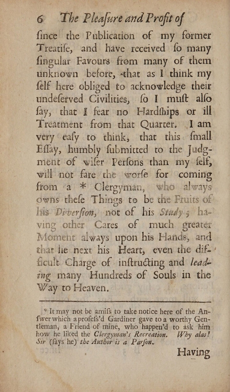 fince the Publication of my former Treatife, and have received fo many fingular Favours from many of them unknown before, that as 1 think my {elf here obliged to acknowledge their undeferved Civilities, fo I muft alfo fay, thac { fear no Hardthips or ill Treatment from that Quarter. .] am very ‘eafy to think, that this. {mall Eflay, humbly fubmitted to the Judg- ment of wifer Perfons than my elf, will not fare the worfe for coming from ‘a * Clergyman, who always owns thefe Things to be the Fruits of lis Diverfion, not of his Stady 5 ha- ving other Cares of much. gteater Moment always upon his Hafids, and that lie next his Heart, even the dif.» ficult Charge of | inftrudting and lead- ing many Hundreds of Souls in the Way to Heaven. ; * Tt may not be amifs to take notice here of the An- fwer which aprofefs’d Gardiner gave toa worthy Gen- tleman, a Friend of mine, who happen’d to ask him how he liked the Clergyman’s Recreation. Why alas! Sir (fays he) the Author is a Parfon, | | Having YY