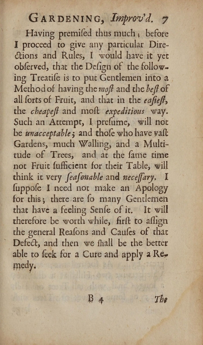 Having premifed thus much, before I proceed to give any particular Dire- tions and Rules, I would have it yet obferved, that the Defign of the follow. ing Treatife is to put Gentlemen into a Methodof having the mof and the bef of all forts of Fruit, and that in the eafieff, the cheapeft and molt expeditious way. Such an Attempt, I prefume, will not be unacceptable; and thofe who have vaft Gardens, much Walling, and a Multi- tude of Trees, and at the fame time not Fruit {ufficient for their Table, will think it very feafonable and neceffary. I {uppofe I need not make an Apology for this; there are fo many Gentlemen that have a feeling Senfe of it. It will therefore be worth while, firft to aflign the general Reafons and Caufes of that ~ Defect, and then we fhall be the better able to feek for 2 Cure and apply a Re- medy. B 4 The