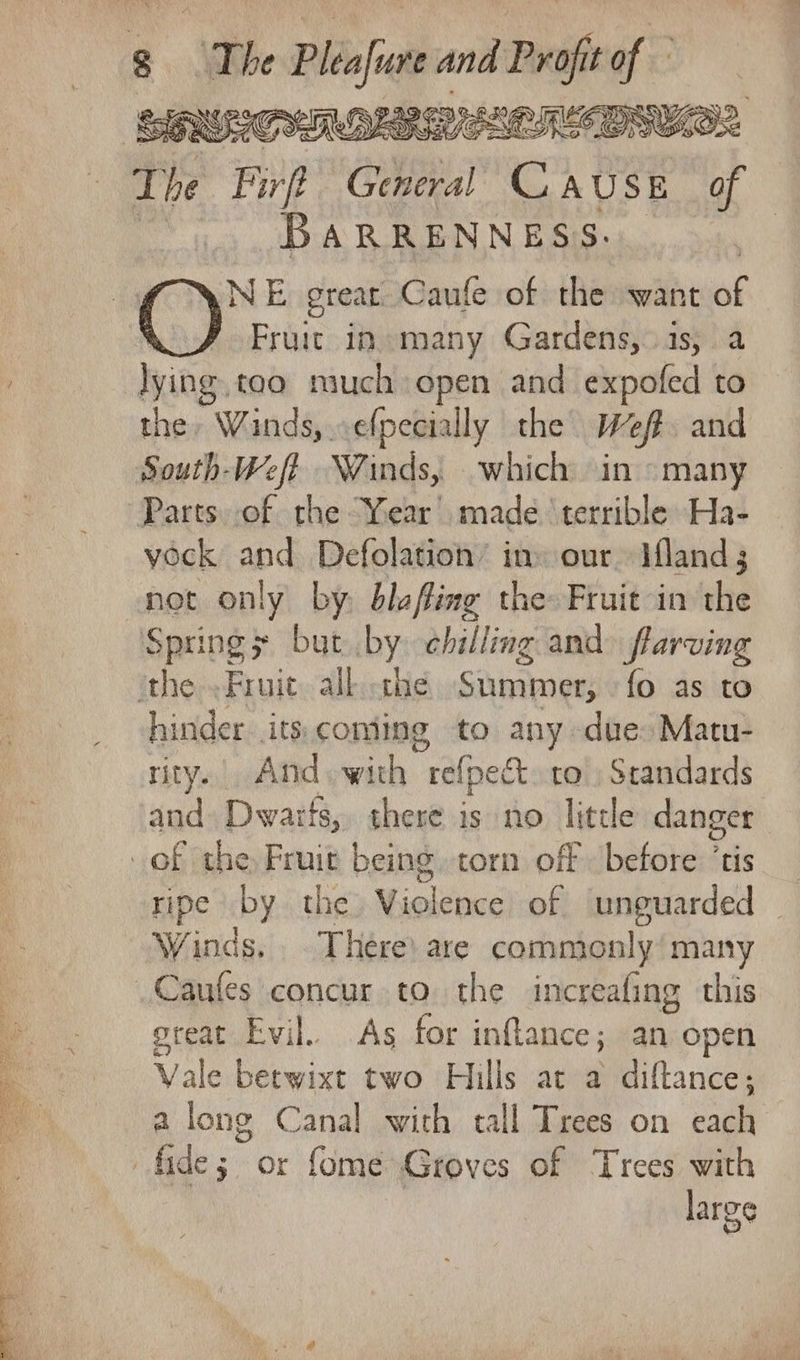 ol See Raa = ’ po Seer ey The Fir CMI C188 of BARRENNESS. NE great Caufe of the want af Fruit in many Gardens,.1s,. a lying tao much open and expofed to the, Wands, .efpecially the Weff. and Parts. of the “Year’ made ‘terrible Ha- vock and Defolation’ in» our Mand 3 not only by. blafing the: Fruit in the Springs but by chilling and flarving hinder. its: coming to any due: Matu- rity. And. with “refpedt ro. Standards and Dwarts, there is no little danger ripe by the Yiolenccl-of unguarded | Winds, There) are commonly’ many great Evil.. As for inftance; an open Vale betwixt two Hills at a diftance; a long Canal with tall Trees on each large