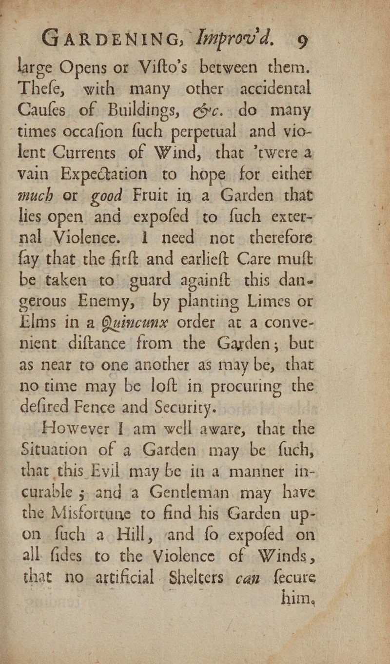 large Opens or Vifto’s between them. Thefe, with many other accidental Caufes of Buildings, ec. do many times occafion fuch perpetual and vio- lent Currents of Wind, that ’twere a vain Expectation to hope for eithet much or good Fruit in a Garden that lies open and expofed to fuch exter- nal Violence. i need not. therefore fay that the firft and earlieft Care muft be taken to guard againft this dan- gerous Enemy, by planting Limes or Elms in a Quincunx order at a conve- nient diftance from the Garden; but as near to one another as may be, that no time may be loft in procuring the However I am well aware, thar the Situation of a Garden may be fuch, that this Evil may be in a manner in- curable 5, and a Gentleman. may have the Misfortune to find his Garden up- on fuch a Hill, and fo expofed on all fides to the Violence of Winds, that no artificial. Shelters can f{ecure ) | a him.