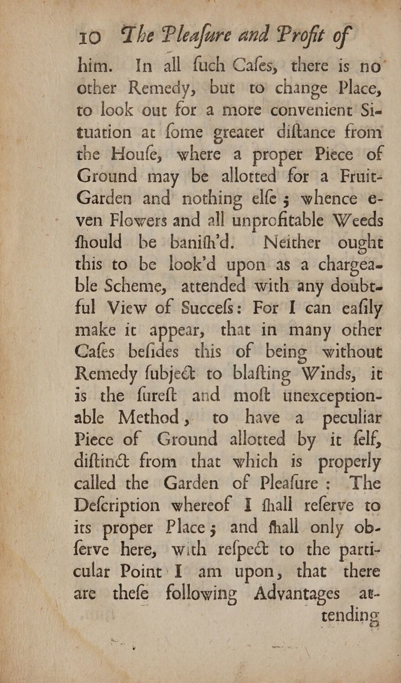 him. In all fuch Cafes, there is no’ other Remedy, but to change Place, to look out for a more convenient Si- tuation at fome greater diftance from the Houfe, where a proper Piece of Ground may be allotted for a Fruit- Garden and nothing elfe ; whence e- ven Flowers and all unprofitable Weeds fhould be banith’d. Neither ought this to be look’d upon as a chargea- ble Scheme, attended with any doubt. ful View of Succefs: For I can eafily make ic appear, that in many other Cafes befides this of being without Remedy fubje&amp; to blafting Winds, it is the fureft and moft unexception- able Method, to have a_ peculiar Piece of Ground allotted by it felf, diftin&amp; from that which is properly called the Garden of Pleafure: The Defcription whereof I fhall referve to its proper Place; and fhall only ob- ferve here, with refpect to the parti- cular Point: I am upon, that there are thefe following Advantages at- ia _ tending