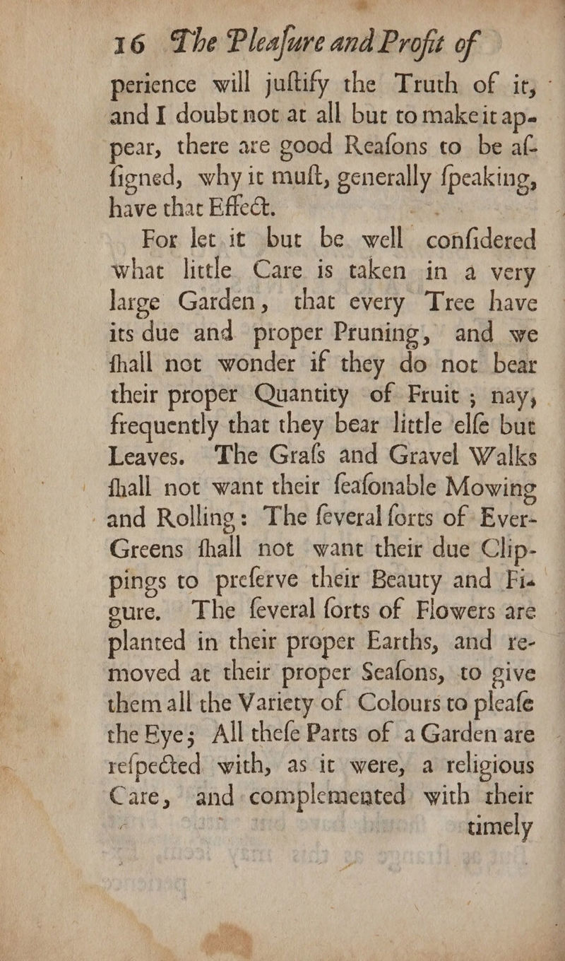 perience will juftify the Truth of it, - and I doubt not at all but to makeitap- pear, there are good Reafons to_ be at ficned, why ic muft, generally {peaking, have that Effect. rad : For let it but be well confidered what little Care is taken in a very large Garden, that every Tree have its due and proper Pruning, and we fhall not wonder if they do not bear their proper Quantity of Fruit ; nay, frequently that they bear little ‘elfe but Leaves. The Grafs and Gravel Walks - fhall not want their feafonable Mowing and Rolling: The feveral forts of Ever- Greens fhall not want their due Clip- pings to preferve their Beauty and Fi. cure, The feveral forts of Flowers are planted in their proper Earths, and re- moved at their proper Seafons, to give them all the Variety of Colours to pleafe the Bye; All thefe Parts of aGarden are ~ refpected with, as it were, a religious Care, and complemented with their ; uumely