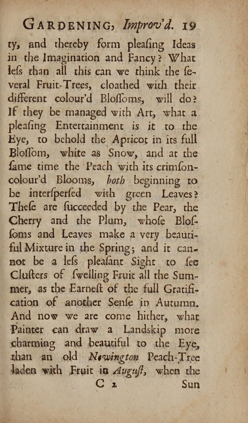 ty, and thereby form pleafing Ideas in the Imagination and Fancy? What fefs than all this can we think the f- veral Fruit-Trees, cloathed with their different colour’d Blofloms, will do:2 If they be managed with Art, what a. pleafing Entertainment is it to the Eye, to behold the Apricot in its full Bloflom, white as Snow, and ar the fame time the ‘Peach with its crimfon- colour’d Blooms, both beginning to be interfperfed. with green Leaves? Thefe are fucceeded by the Pear, the Cherry and the Plum, whofe Blof- foms and Leaves make a very beauri- ful Mixture in the Spring; and it can- not be a lefs pleafanr Sight to fee Clufters of {welling Fruit all the Sum- mer, as the Earneft of the full Gratifi- cation of another Senfe in Autumn. And now we are come hither, what Painter can draw a Landskip more ~ charming and beautiful. to the Eye, than an old Newington Peach-Tree Jaden with Fruit ia duguff, when the aioe sun