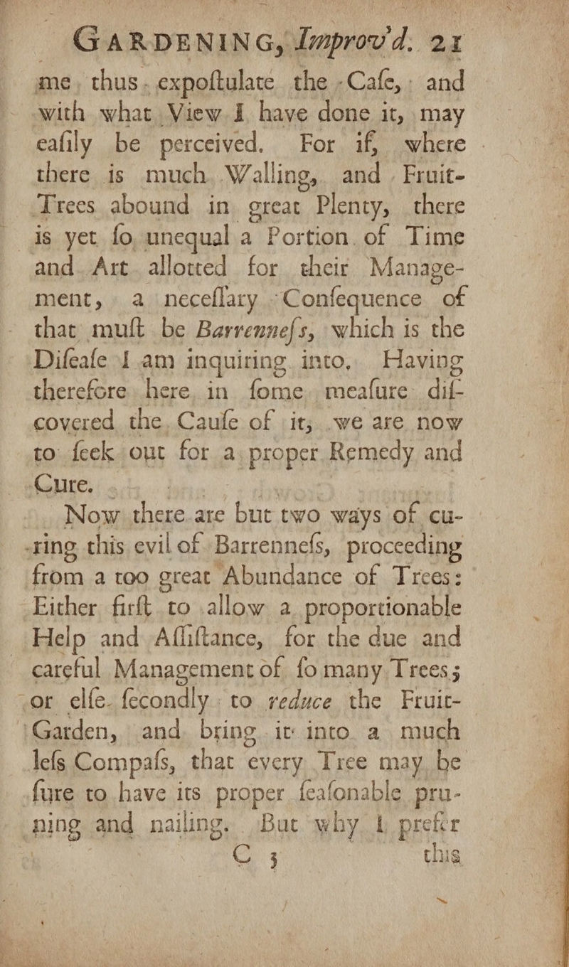 ~~ me thus . expoftulate the -Cafe, : and eafily be perceived. For if, where there is much Walling, and | Fruit- is yet fo, unequal a Portion. of Time and. Art. allotted for their Manage- ment, a neceflary ‘Confequence of that’ mult be Barvenness, which is the Difeafe J am inquiring. into, Having therefore here, in fome,, meafure dif. covered. the. Caule of it; .we are now to feek out for a proper Remedy and Now there. are but two ways of cu- from a too great Abundance of Trees: Either firft to allow a proportionable Help and Afliftance, for the due and careful Management of fo many Trees; lefs Compals, that every Tree may. be 3 this “