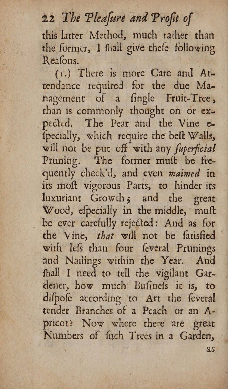 this latter Method, much rather than the former, 1 fhall give thefe following Reafons. | (:.) There is more Care and Ate tendance required for the due Mae. nagement of a fingle Fruit-Tree, than is commonly thought on or ex- pected. The Pear and the Vine e- {pecially, which require the belt Walls, will not be put off with any fuperficial Pruning. The former muft be fre- quently check’d, and even maimed in its moft vigorous Parts, to hinder its luxuriant Growth; and the great Wood, efpecially in the middle, muft be ever carefully rejected: And as for the Vine, that will not be fatisfied © with lefs than four feveral Prunings and Nailings within the Year. And fhall I need to tell the vigilant Gar- dener, how much Bufinels ic is, to difpofe according to Art the feveral tender Branches of a Peach or an A- pricotr? Now where there are great Numbers of fuch Trees in a Garden, as