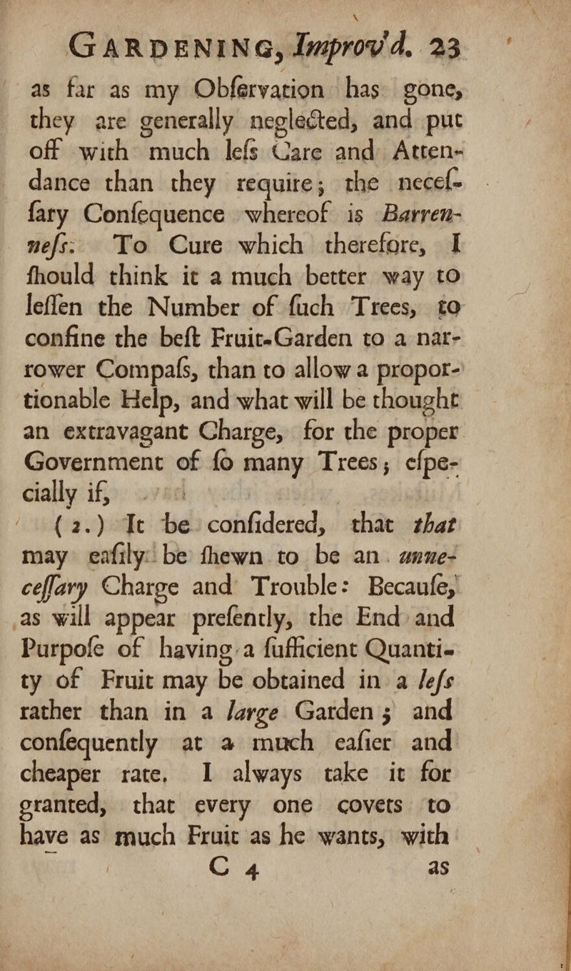 as far as my Obfervation has gone, they are generally neglected, and put off with much lefs Care and Atten- dance than they require; the necef- fary Confequence whereof is Barren- nefs: To Cure which therefore, I fhould think it a much better way to leflen the Number of fuch Trees, to confine the beft FruiteGarden to a nar- rower Compals, than to allow a propor-' tionable Help, and what will be thought an extravagant Charge, for the proper Government of fo many Trees; efpe- cially if, | (2.) Ice be confidered, that that may eafily: be fhewn to be an. anue- ceflary Charge and Trouble: Becaufe, as will appear prefently, the End: and Purpofe of having:a fufficient Quanti- ty of Fruit may be obtained in a Jefs rather than in a Jarge Garden; and confequently at a much eafier and cheaper rate, I always take it for granted, that every one covets to have as much Fruit as he wants, with ‘ C 4 as
