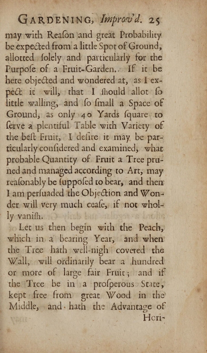 yt GARDENING, Jmprov'd. 25 may with Reafon jand great Probability be expected from a little Spot of Ground, allotted. folely. and particularly for the Purpofe: of. a Fruit-Garden.. If it be here objected and wondered:at, as: Lex- pect it will, that I fhould ‘allot fo Ground; as only»4o Yards fquare’ to ferve a plentiful Table with Variety: of the beft Fruit, I deiire it may, be par- ticularly confidered and examined, what probable Quantity of Fruit a Tree pru- ned and managed according to Art, may reafonably be fuppoled to bear, and then 1am perfuaded ‘the ObjeCtion and Won der will very much ceafe,: if not whol- Let us then begin with the Peach, which: in. a bearing Year, and» when the Tree hath well-nigh’ covered ‘the Wall, will ordinarily bear a Jhundred or more of large fair Fruic; and if the ‘Tree be in a ‘profperous» State, Heri-